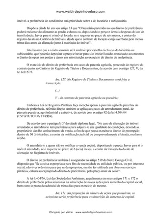 www.waldirdepinhoveloso.com

imóvel, a preferência do condômino terá prioridade sobre a do locatário e sublocatário.

         Dispõe a citada lei em seu artigo 33 que "O locatário preterido no seu direito de preferência
poderá reclamar do alienante as perdas e danos ou, depositando o preço e demais despesas do ato de
transferência, haver para si o imóvel locado, se o requerer no prazo de seis meses, a contar do
registro do ato no Cartório de Imóveis, desde que o contrato de locação esteja averbado pelo menos
trinta dias antes da alienação junto à matrícula do imóvel".

        Interessante que a venda somente será anulável por escolha exclusiva do locatário ou
sublocatário, que poderão depositar o preço e haver para si o imóvel locado, ressalvado aos mesmos
o direito de optar por perdas e danos em substituição ao exercício do direito de preferência.

        O exercício do direito de preferência em casos de parceria agrícola, prescinde do registro do
contrato junto ao Cartório do Registro de Títulos e Documentos, de acordo com o artigo 127, V, da
lei 6.015/73.

                             Art. 127. No Registro de Títulos e Documentos será feita a
                      transcrição:

                              (...)

                              V - do contrato de parceria agrícola ou pecuária;

        Embora a Lei de Registros Públicos faça menção apenas à parceria agrícola para fins do
direito de preferência, referido direito também se aplica aos casos de arrendamento rural, de
parceria pecuária, agroindustrial e extrativa, de acordo com o artigo 92 da lei 4.504/64
(ESTATUTO DA TERRA).

        De acordo com o parágrafo 3º do citado diploma legal, "No caso de alienação do imóvel
arrendado, o arrendatário terá preferência para adquiri-lo em igualdade de condições, devendo o
proprietário dar-lhe conhecimento da venda, a fim de que possa exercitar o direito de preempção
dentro de 30 (trinta) dias, a contar da notificação judicial ou comprovadamente efetuada, mediante
recibo.

       O arrendatário a quem não se notificar a venda poderá, depositando o preço, haver para si o
imóvel arrendado, se o requerer no prazo de 6 (seis) meses, a contar da transcrição do ato de
alienação no Registro de Imóveis.

        O direito de preferência também é assegurado no artigo 519 do Novo Código Civil,
dispondo que "Se a coisa expropriada para fins de necessidade ou utilidade pública, ou por interesse
social, não tiver o destino para que se desapropriou, ou não for utilizada em obras ou serviços
públicos, caberá ao expropriado direito de preferência, pelo preço atual da coisa".

        A lei 6.404/76, Lei das Sociedades Anônimas, regulamenta em seus artigos 171 e 172 o
direito de preferência pelos acionistas na subscrição de novas ações para aumento do capital social,
bem como o prazo decadencial de trinta dias para exercício do mesmo.

                             Art. 171. Na proporção do número de ações que possuírem, os
                      acionistas terão preferência para a subscrição do aumento de capital.



                         Obrigado por visitar   www.waldirdepinhoveloso.com
 