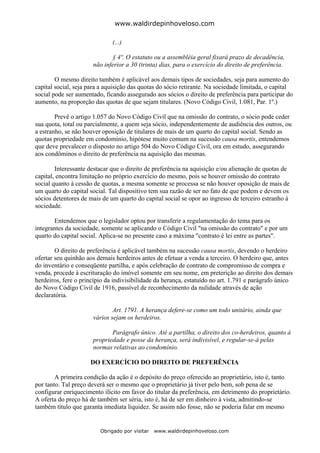 www.waldirdepinhoveloso.com

                              (...)

                             § 4º. O estatuto ou a assembléia geral fixará prazo de decadência,
                      não inferior a 30 (trinta) dias, para o exercício do direito de preferência.

        O mesmo direito também é aplicável aos demais tipos de sociedades, seja para aumento do
capital social, seja para a aquisição das quotas do sócio retirante. Na sociedade limitada, o capital
social pode ser aumentado, ficando assegurado aos sócios o direito de preferência para participar do
aumento, na proporção das quotas de que sejam titulares. (Novo Código Civil, 1.081, Par. 1º.)

        Prevê o artigo 1.057 do Novo Código Civil que na omissão do contrato, o sócio pode ceder
sua quota, total ou parcialmente, a quem seja sócio, independentemente de audiência dos outros, ou
a estranho, se não houver oposição de titulares de mais de um quarto do capital social. Sendo as
quotas propriedade em condomínio, hipótese muito comum na sucessão causa mortis, entendemos
que deve prevalecer o disposto no artigo 504 do Novo Código Civil, ora em estudo, assegurando
aos condôminos o direito de preferência na aquisição das mesmas.

        Interessante destacar que o direito de preferência na aquisição e/ou alienação de quotas de
capital, encontra limitação no próprio exercício do mesmo, pois se houver omissão do contrato
social quanto à cessão de quotas, a mesma somente se processa se não houver oposição de mais de
um quarto do capital social. Tal dispositivo tem sua razão de ser no fato de que podem e devem os
sócios detentores de mais de um quarto do capital social se opor ao ingresso de terceiro estranho à
sociedade.

       Entendemos que o legislador optou por transferir a regulamentação do tema para os
integrantes da sociedade, somente se aplicando o Código Civil "na omissão do contrato" e por um
quarto do capital social. Aplica-se no presente caso a máxima "contrato é lei entre as partes".

        O direito de preferência é aplicável também na sucessão causa mortis, devendo o herdeiro
ofertar seu quinhão aos demais herdeiros antes de efetuar a venda a terceiro. O herdeiro que, antes
do inventário e conseqüente partilha, e após celebração de contrato de compromisso de compra e
venda, procede à escrituração do imóvel somente em seu nome, em preterição ao direito dos demais
herdeiros, fere o princípio da indivisibilidade da herança, estatuído no art. 1.791 e parágrafo único
do Novo Código Civil de 1916, passível de reconhecimento da nulidade através de ação
declaratória.

                              Art. 1791. A herança defere-se como um todo unitário, ainda que
                      vários sejam os herdeiros.

                             Parágrafo único. Até a partilha, o direito dos co-herdeiros, quanto à
                      propriedade e posse da herança, será indivisível, e regular-se-á pelas
                      normas relativas ao condomínio.

                     DO EXERCÍCIO DO DIREITO DE PREFERÊNCIA

        A primeira condição da ação é o depósito do preço oferecido ao proprietário, isto é, tanto
por tanto. Tal preço deverá ser o mesmo que o proprietário já tiver pelo bem, sob pena de se
configurar enriquecimento ilícito em favor do titular da preferência, em detrimento do proprietário.
A oferta do preço há de também ser séria, isto é, há de ser em dinheiro à vista, admitindo-se
também título que garanta imediata liquidez. Se assim não fosse, não se poderia falar em mesmo


                         Obrigado por visitar   www.waldirdepinhoveloso.com
 