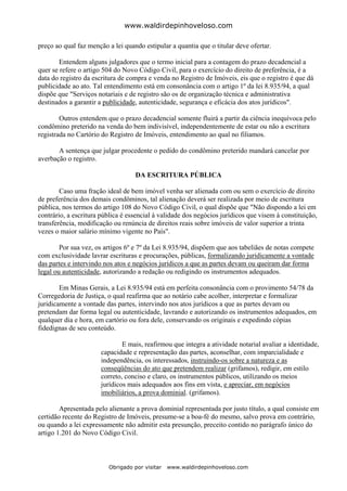 www.waldirdepinhoveloso.com

preço ao qual faz menção a lei quando estipular a quantia que o titular deve ofertar.

        Entendem alguns julgadores que o termo inicial para a contagem do prazo decadencial a
quer se refere o artigo 504 do Novo Código Civil, para o exercício do direito de preferência, é a
data do registro da escritura de compra e venda no Registro de Imóveis, eis que o registro é que dá
publicidade ao ato. Tal entendimento está em consonância com o artigo 1º da lei 8.935/94, a qual
dispõe que "Serviços notariais e de registro são os de organização técnica e administrativa
destinados a garantir a publicidade, autenticidade, segurança e eficácia dos atos jurídicos".

        Outros entendem que o prazo decadencial somente fluirá a partir da ciência inequívoca pelo
condômino preterido na venda do bem indivisível, independentemente de estar ou não a escritura
registrada no Cartório do Registro de Imóveis, entendimento ao qual no filiamos.

       A sentença que julgar procedente o pedido do condômino preterido mandará cancelar por
averbação o registro.

                                   DA ESCRITURA PÚBLICA

        Caso uma fração ideal de bem imóvel venha ser alienada com ou sem o exercício de direito
de preferência dos demais condôminos, tal alienação deverá ser realizada por meio de escritura
pública, nos termos do artigo 108 do Novo Código Civil, o qual dispõe que "Não dispondo a lei em
contrário, a escritura pública é essencial à validade dos negócios jurídicos que visem à constituição,
transferência, modificação ou renúncia de direitos reais sobre imóveis de valor superior a trinta
vezes o maior salário mínimo vigente no País".

        Por sua vez, os artigos 6º e 7º da Lei 8.935/94, dispõem que aos tabeliães de notas compete
com exclusividade lavrar escrituras e procurações, públicas, formalizando juridicamente a vontade
das partes e intervindo nos atos e negócios jurídicos a que as partes devam ou queiram dar forma
legal ou autenticidade, autorizando a redação ou redigindo os instrumentos adequados.

        Em Minas Gerais, a Lei 8.935/94 está em perfeita consonância com o provimento 54/78 da
Corregedoria de Justiça, o qual reafirma que ao notário cabe acolher, interpretar e formalizar
juridicamente a vontade das partes, intervindo nos atos jurídicos a que as partes devam ou
pretendam dar forma legal ou autenticidade, lavrando e autorizando os instrumentos adequados, em
qualquer dia e hora, em cartório ou fora dele, conservando os originais e expedindo cópias
fidedignas de seu conteúdo.

                               E mais, reafirmou que integra a atividade notarial avaliar a identidade,
                       capacidade e representação das partes, aconselhar, com imparcialidade e
                       independência, os interessados, instruindo-os sobre a natureza e as
                       conseqüências do ato que pretendem realizar (grifamos), redigir, em estilo
                       correto, conciso e claro, os instrumentos públicos, utilizando os meios
                       jurídicos mais adequados aos fins em vista, e apreciar, em negócios
                       imobiliários, a prova dominial. (grifamos).

        Apresentada pelo alienante a prova dominial representada por justo título, a qual consiste em
certidão recente do Registro de Imóveis, presume-se a boa-fé do mesmo, salvo prova em contrário,
ou quando a lei expressamente não admitir esta presunção, preceito contido no parágrafo único do
artigo 1.201 do Novo Código Civil.



                         Obrigado por visitar   www.waldirdepinhoveloso.com
 