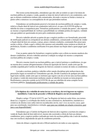 www.waldirdepinhoveloso.com

        Dos textos acima destacados, entendemos que não cabe ao notário se opor à lavratura de
escritura pública de compra e venda, quando se tratar de imóvel indivisível e em condomínio, sem
que os demais condôminos tenham sido comunicados, devendo o mesmo se limitar a instruir as
partes sobre a natureza e as conseqüências do ato que pretendem realizar.

        Entendemos ser juridicamente possível a lavratura de escritura pública de compra e venda,
relativa a fração ideal de imóvel em condomínio indivisível, eis que a lei 8.935/94 atribui ao
tabelião de notas a competência para "formalizar juridicamente a vontade das partes", não impondo
ao mesmo a responsabilidade de verificar a possibilidade ou validade jurídica do negócio, validade
esta que poderá ser questionada em juízo pelo condomínio preterido.

        Deverá o tabelião advertir as partes de que o negócio jurídico a ser formalizado, prescinde
de notificação judicial ou extrajudicial aos demais condôminos, comunicando a intenção de vender
a fração ideal do bem em comum, o preço, prazo e demais condições, cominando-lhes prazo para
aceitar a oferta, e findo o qual o silêncio dos mesmos será entendido como renúncia ao direito de
preferência, ficando o condômino notificante livre para alienar sua fração ideal a quem pagar igual
preço.

        Caso as partes optem for formalizar o negócio jurídico sem a oferta ou mesmo anuência dos
demais condôminos, deverá o tabelião autorizar a redação ou redigir ele mesmo a competente
escritura pública de compra e venda.

        Deverá o mesmo inserir na escritura pública, que o imóvel pertence a condôminos, eis que
na mesma deve constar obrigatoriamente a forma de aquisição do imóvel, sendo certo que da
certidão expedida pelo Cartório do Registro de Imóveis constará os nomes de todos os condôminos.

        Lavrada a escritura, poderia o tabelião sofrer sanção disciplinar pela inobservância das
prescrições legais ou normativas? Entendemos que não, devido à ausência de qualquer previsão
legal neste sentido, sendo certo que os institutos que regem o ato de se lavrar uma escritura pública
de compra e venda não mencionam nenhuma sanção ao tabelião no tocante ao tema proposto.
Reafirmamos o preceito contido na lei 8.935/94, de que aos tabeliães de notas compete lavrar
escrituras públicas, formalizando juridicamente a vontade das partes.



      2)Na hipótese de o tabelião de notas lavrar a escritura, ela terá ingresso no registro
         imobiliário. Como há de proceder o Oficial de Registro em tal circunstância?

        Dispõe o artigo 172 da lei 6.015/73, que "no Registro de Imóveis serão feitos, nos termos
desta Lei, o registro e a averbação dos títulos ou atos constitutivos, declaratórios, translativos e
extintivos de direitos reais sobre imóveis reconhecidos em lei, inter vivos ou mortis causa, quer
para sua constituição, transferência e extinção, quer para sua validade em relação a terceiros, quer
para a sua disponibilidade".

       Entendemos que o Cartório do Registro de Imóveis deve registrar a escritura de compra e
venda de fração ideal de bem indivisível, mesmo não ocorrendo a oferta do bem aos demais
condôminos, pois o negócio jurídico realizado por meio de escritura pública não é nulo de imediato,
mas sim resolúvel, dependendo da ação do condômino preterido.

       Antes de efetuar o registro deverá o Oficial analisá-lo em todos os seus aspectos,


                         Obrigado por visitar   www.waldirdepinhoveloso.com
 