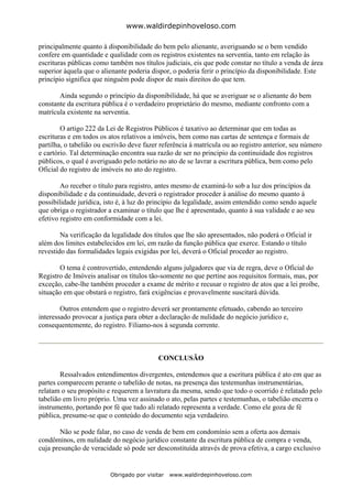 www.waldirdepinhoveloso.com

principalmente quanto à disponibilidade do bem pelo alienante, averiguando se o bem vendido
confere em quantidade e qualidade com os registros existentes na serventia, tanto em relação às
escrituras públicas como também nos títulos judiciais, eis que pode constar no título a venda de área
superior àquela que o alienante poderia dispor, o poderia ferir o princípio da disponibilidade. Este
princípio significa que ninguém pode dispor de mais direitos do que tem.

       Ainda segundo o princípio da disponibilidade, há que se averiguar se o alienante do bem
constante da escritura pública é o verdadeiro proprietário do mesmo, mediante confronto com a
matrícula existente na serventia.

        O artigo 222 da Lei de Registros Públicos é taxativo ao determinar que em todas as
escrituras e em todos os atos relativos a imóveis, bem como nas cartas de sentença e formais de
partilha, o tabelião ou escrivão deve fazer referência à matrícula ou ao registro anterior, seu número
e cartório. Tal determinação encontra sua razão de ser no principio da continuidade dos registros
públicos, o qual é averiguado pelo notário no ato de se lavrar a escritura pública, bem como pelo
Oficial do registro de imóveis no ato do registro.

        Ao receber o título para registro, antes mesmo de examiná-lo sob a luz dos princípios da
disponibilidade e da continuidade, deverá o registrador proceder à análise do mesmo quanto à
possibilidade jurídica, isto é, à luz do princípio da legalidade, assim entendido como sendo aquele
que obriga o registrador a examinar o título que lhe é apresentado, quanto à sua validade e ao seu
efetivo registro em conformidade com a lei.

        Na verificação da legalidade dos títulos que lhe são apresentados, não poderá o Oficial ir
além dos limites estabelecidos em lei, em razão da função pública que exerce. Estando o título
revestido das formalidades legais exigidas por lei, deverá o Oficial proceder ao registro.

       O tema é controvertido, entendendo alguns julgadores que via de regra, deve o Oficial do
Registro de Imóveis analisar os títulos tão-somente no que pertine aos requisitos formais, mas, por
exceção, cabe-lhe também proceder a exame de mérito e recusar o registro de atos que a lei proíbe,
situação em que obstará o registro, fará exigências e provavelmente suscitará dúvida.

        Outros entendem que o registro deverá ser prontamente efetuado, cabendo ao terceiro
interessado provocar a justiça para obter a declaração de nulidade do negócio jurídico e,
consequentemente, do registro. Filiamo-nos à segunda corrente.



                                           CONCLUSÃO

        Ressalvados entendimentos divergentes, entendemos que a escritura pública é ato em que as
partes comparecem perante o tabelião de notas, na presença das testemunhas instrumentárias,
relatam o seu propósito e requerem a lavratura da mesma, sendo que todo o ocorrido é relatado pelo
tabelião em livro próprio. Uma vez assinado o ato, pelas partes e testemunhas, o tabelião encerra o
instrumento, portando por fé que tudo ali relatado representa a verdade. Como ele goza de fé
pública, presume-se que o conteúdo do documento seja verdadeiro.

        Não se pode falar, no caso de venda de bem em condomínio sem a oferta aos demais
condôminos, em nulidade do negócio jurídico constante da escritura pública de compra e venda,
cuja presunção de veracidade só pode ser desconstituída através de prova efetiva, a cargo exclusivo


                         Obrigado por visitar   www.waldirdepinhoveloso.com
 