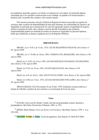 www.waldirdepinhoveloso.com

do condômino preterido, quanto a ser ilícito, ou impossível o seu objeto, for preterida alguma
solenidade que a lei considere essencial para a sua validade, ou quando a lei taxativamente o
declarar nulo, ou proibir-lhe a prática, sem cominar sanção.

        Pelo mesmo raciocínio, deverá o Oficial do Registro de Imóveis proceder ao registro da
escritura, após a análise da disponibilidade do bem pelo alienante, da continuidade do registro e da
legalidade, ressalvando que eventual juízo de valor do registrador quanto à ilegalidade do negócio
jurídico constante do título, não o obriga a suscitar dúvida. Entendemos que nenhuma
responsabilidade poderá ser atribuída ao notário ou mesmo ao registrador na presente hipótese,
desde que obedecidas as demais exigências da Lei de Registros Públicos.



                                          BIBLIOGRAFIA

       BRASIL, Lei nº 6.015, de 31 dez. 1973. LEI DE REGISTROS PÚBLICOS. Júris Síntese nº
60. Agosto/2006.

       BRASIL, Lei nº 10.406, de 10 jan. 2002. CÓDIGO CIVIL BRASILEIRO. Júris Síntese nº 60.
Agosto/2006.

        Brasil, Lei nº 8.935, de 18 nov.1994. LEI DOS SERVIÇOS NOTARIAIS E DE REGISTRO.
Júris Síntese nº 60. Agosto/2006.

       Brasil, Lei 8.245, de 18 out. 1991. LEI DO INQUILINATO. Júris Síntese nº 60.
Agosto/2006.

          Brasil, Lei 4.50, de 30 nov. 1964. ESTATUTO DA TERRA. Júris Síntese nº 60. Agosto/2006.

       Brasil, Lei 6.404, de 15 dez. 1976. LEI DAS SOCIEDADES POR AÇÕES. Júris Síntese nº
60. Agosto/2006.

       MINAS GERAIS, CGJ, Provimento 54, de 24 dez. 1978. Estabelece normas relativas à
função de Tabelião, à prática de atos notariais e à escrituração de livros de notas.



                                                 Notas
     01
        (CESAR, Celso Laet de Toledo. Venda e divisão da propriedade comum: doutrina e
jurisprudência. São Paulo: Revista dos Tribunais, 2001. p. 187)
     02
      (DINIZ, Maria Helena. Curso de direito civil brasileiro. São Paulo: Saraiva, 1993, v. 4. p.
219-220)
     03
          VELOSO, Waldir de Pinho. Teoria da aparência. Júris Síntese 53, MAI/JUN 2005.




                          Obrigado por visitar   www.waldirdepinhoveloso.com
 