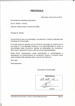 PROTOCOLO

                                                       São Paulo, 23 de Julho de 2012.

Ao Condominio Residencial Aeroporto

AlC Sr. Alfredo - Sindico

Assunto: Parecer sobre o contrato da CREL



Prezado Sr. Alfredo,



Encaminhamos para sua apreciação e providencias o Parecer elaborado pela
Comissão de Terceirização.

É de todo oportuno salientar que por força da convenção do condomínio em
seu artigo 9° e da legislação brasileira, é de responsabilidade do síndico a
administração deste condomínio, atender as deliberações dos condôminos,
fazer valer o regulamento interno, além de outras responsabilidades.

Desta forma, apresentamos      nosso entendimento     e recomendações e
aguardamos um posicionamento do condomínio (sindico e conselho) sobre
quais medidas serão adotadas sobre o assunto em referencia.

Sem mais,

Atenciosamente,



                                                 Comissão de Terceirização



                                                              PROTOCOLO

                                                     2J       (Q   >'>      I-=<Z~_




                                                                         Sindico




Comissão de Terceírização   - Parecer contrato   CREL Elevadores                   Página 2
 