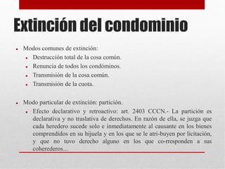Extinción del condominio
 Modos comunes de extinción:
 Destrucción total de la cosa común.
 Renuncia de todos los condóminos.
 Transmisión de la cosa común.
 Transmisión de la cuota.
 Modo particular de extinción: partición.
 Efecto declarativo y retroactivo: art. 2403 CCCN.- La partición es
declarativa y no traslativa de derechos. En razón de ella, se juzga que
cada heredero sucede solo e inmediatamente al causante en los bienes
comprendidos en su hijuela y en los que se le atri-buyen por licitación,
y que no tuvo derecho alguno en los que co-rresponden a sus
coherederos...
 