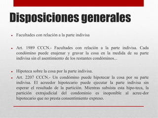 Disposiciones generales
 Facultades con relación a la parte indivisa
 Art. 1989 CCCN.- Facultades con relación a la parte indivisa. Cada
condómino puede enajenar y gravar la cosa en la medida de su parte
indivisa sin el asentimiento de los restantes condóminos...
 Hipoteca sobre la cosa por la parte indivisa.
 Art. 2207 CCCN.- Un condómino puede hipotecar la cosa por su parte
indivisa. El acreedor hipotecario puede ejecutar la parte indivisa sin
esperar el resultado de la partición. Mientras subsista esta hipo-teca, la
partición extrajudicial del condominio es inoponible al acree-dor
hipotecario que no presta consentimiento expreso.
 