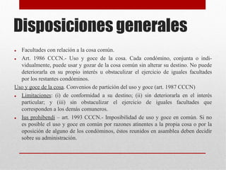 Disposiciones generales
 Facultades con relación a la cosa común.
 Art. 1986 CCCN.- Uso y goce de la cosa. Cada condómino, conjunta o indi-
vidualmente, puede usar y gozar de la cosa común sin alterar su destino. No puede
deteriorarla en su propio interés u obstaculizar el ejercicio de iguales facultades
por los restantes condóminos.
Uso y goce de la cosa. Convenios de partición del uso y goce (art. 1987 CCCN)
 Limitaciones: (i) de conformidad a su destino; (ii) sin deteriorarla en el interés
particular; y (iii) sin obstaculizar el ejercicio de iguales facultades que
corresponden a los demás comuneros.
 Ius prohibendi – art. 1993 CCCN.- Imposibilidad de uso y goce en común. Si no
es posible el uso y goce en común por razones atinentes a la propia cosa o por la
oposición de alguno de los condóminos, éstos reunidos en asamblea deben decidir
sobre su administración.
 