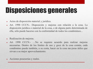 Disposiciones generales
 Actos de disposición material y jurídica.
 Art. 1990 CCCN.- Disposición y mejoras con relación a la cosa. La
disposición jurídica o material de la cosa, o de alguna parte determinada de
ella, sólo puede hacerse con la conformidad de todos los condóminos...
 Realización de mejoras.
 Art. 1990 CCCN.- …No se requiere acuerdo para realizar mejoras
necesarias. Dentro de los límites de uso y goce de la cosa común, cada
condómino puede también, a su costa, hacer en la cosa me-joras útiles que
sirvan a su mejor aprovechamiento.
 Acciones posesorias y reales.
 