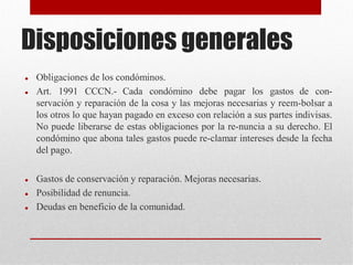 Disposiciones generales
 Obligaciones de los condóminos.
 Art. 1991 CCCN.- Cada condómino debe pagar los gastos de con-
servación y reparación de la cosa y las mejoras necesarias y reem-bolsar a
los otros lo que hayan pagado en exceso con relación a sus partes indivisas.
No puede liberarse de estas obligaciones por la re-nuncia a su derecho. El
condómino que abona tales gastos puede re-clamar intereses desde la fecha
del pago.
 Gastos de conservación y reparación. Mejoras necesarias.
 Posibilidad de renuncia.
 Deudas en beneficio de la comunidad.
 