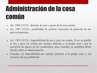 Administración de la cosa
común
 Art. 1986 CCCN.- derecho de usar y gozar de la cosa común.
 Art. 1987 CCCN.- posibilidad de celebrar convenios de partición de ese
aprovechamiento.
 Art. 1993 CCCN.- Imposibilidad de uso y goce en común. Si no es posible
el uso y goce en común por razones atinentes a la propia cosa o por la
oposición de alguno de los condóminos, éstos reunidos en asamblea deben
decidir sobre su administración.
 Causales: (i) imposibilidad por razones atinentes a la propia cosa; y (ii)
ejercicio del ius prohibendi.
 