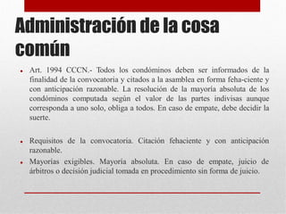 Administración de la cosa
común
 Art. 1994 CCCN.- Todos los condóminos deben ser informados de la
finalidad de la convocatoria y citados a la asamblea en forma feha-ciente y
con anticipación razonable. La resolución de la mayoría absoluta de los
condóminos computada según el valor de las partes indivisas aunque
corresponda a uno solo, obliga a todos. En caso de empate, debe decidir la
suerte.
 Requisitos de la convocatoria. Citación fehaciente y con anticipación
razonable.
 Mayorías exigibles. Mayoría absoluta. En caso de empate, juicio de
árbitros o decisión judicial tomada en procedimiento sin forma de juicio.
 
