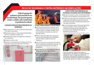 Caso seja um princípio de incêndio e você
tenha conhecimento para manuseio de um
extintor, efetue o combate, evitando assim
que o princípio de incêndio se torne um
incêndio de fato.

Caso não seja mais um princípio de incêndio,
efetue o abandono da edificação, fazendo uso
da escada de segurança (nunca utilize os
elevadores).

Caso o incêndio seja no ambiente onde você
esteja, ao sair, feche todas as portas.

Preste o apoio necessário para as pessoas
que possuem dificuldade de mobilidade e
procure realizar a saída do local com
segurança.
Caso ouça o alarme de incêndio, não perca
tempo. Efetue o abandono da edificação.
Cuidar da segurança dos
condomínios é parte primordial de uma
boa administração. Para garantir segurança
de todos, os cuidados contra incêndios devem
ser periodicamente verificados
DICAS DE SEGURANÇA CONTRA INCÊNDIOS EM EDIFICAÇÕES
CUIDADOS BÁSICOS PARA PRINCÍPIOS DE
INCÊNDIOS
 Não deixe lixeiras ou outros materiais depositados
na escada de segurança.
 Mantenha sempre as rotas de fuga desobstruídas
(acessos, corredores, escadas, etc.).
Participe da formação da brigada de incêndio de
seu condomínio.
Cuidado ao utilizar velas.
 Mantenha os equipamentos de Segurança Contra
Incêndios visíveis e desobstruídos (extintores,
hidrantes, sinalizações, etc.).
O QUE FAZER DURANTE UM INCÊNDIO
O QUE FAZER PARA MINIMIZAR OS
ESTRAGOS CAUSADOS POR UM INCÊNDIO
 Mantenha sempre as portas Corta-fogo fechadas
(escada, casa de máquinas, casa de bombas, etc.).
 Cobre dos responsáveis de sua edificação a devida
regularização da edificação junto ao Corpo de
Bombeiros e fiscalize os equipamentos para que
não sejam extraviados.
Caso tenha alguma denúncia de que algo esteja
comprometendo o Sistema de Prevenção e
Combate a Incêndios de sua edificação, use a
ferramenta FALE CONOSCO do Corpo de
Bombeiros através do site:
www.corpodebombeiros.sp.gov.br/faleconosco.
Cabe aos síndicos garantir que todos os
equipamentos de combate a incêndio estejam
operantes, como: recarga dos extintores,
sistema de iluminação de emergência, alarme
de incêndio, bomba de incêndio, sinalização de
rota de fuga, portas corta-fogo, entre outros.
 