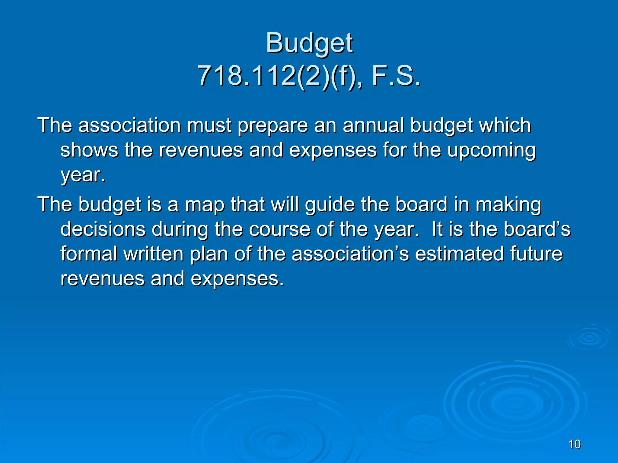Budget
                 718.112(2)(f), F.S.
The association must prepare an annual budget which
  shows the revenues and expenses for the upcoming
  year.
The budget is a map that will guide the board in making
  decisions during the course of the year. It is the board’s
  formal written plan of the association’s estimated future
  revenues and expenses.




                                                           10
 