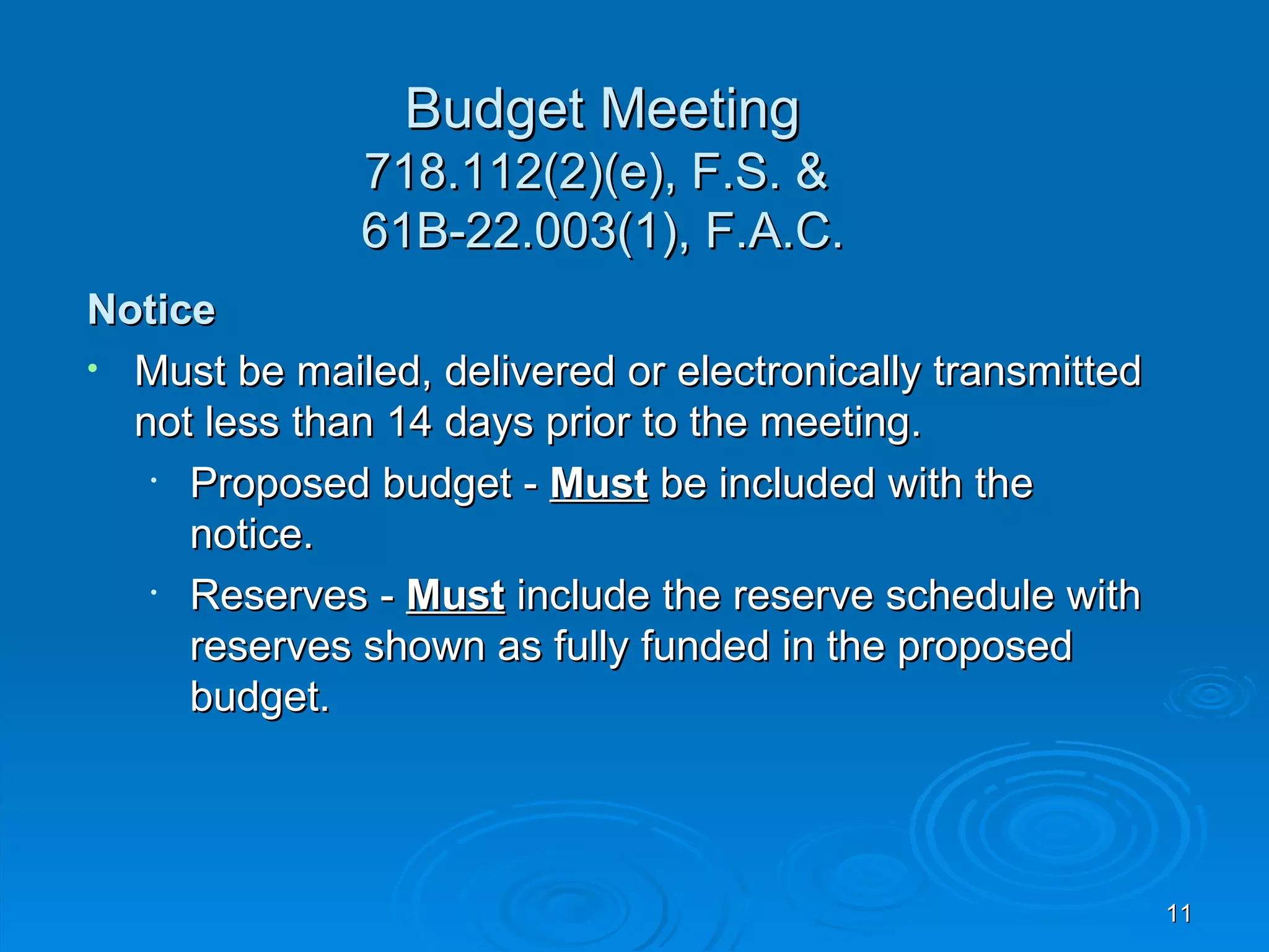 Budget Meeting
              718.112(2)(e), F.S. &
              61B-22.003(1), F.A.C.
Notice
• Must be mailed, delivered or electronically transmitted
  not less than 14 days prior to the meeting.
   • Proposed budget - Must be included with the
     notice.
   • Reserves - Must include the reserve schedule with
     reserves shown as fully funded in the proposed
     budget.



                                                            11
 