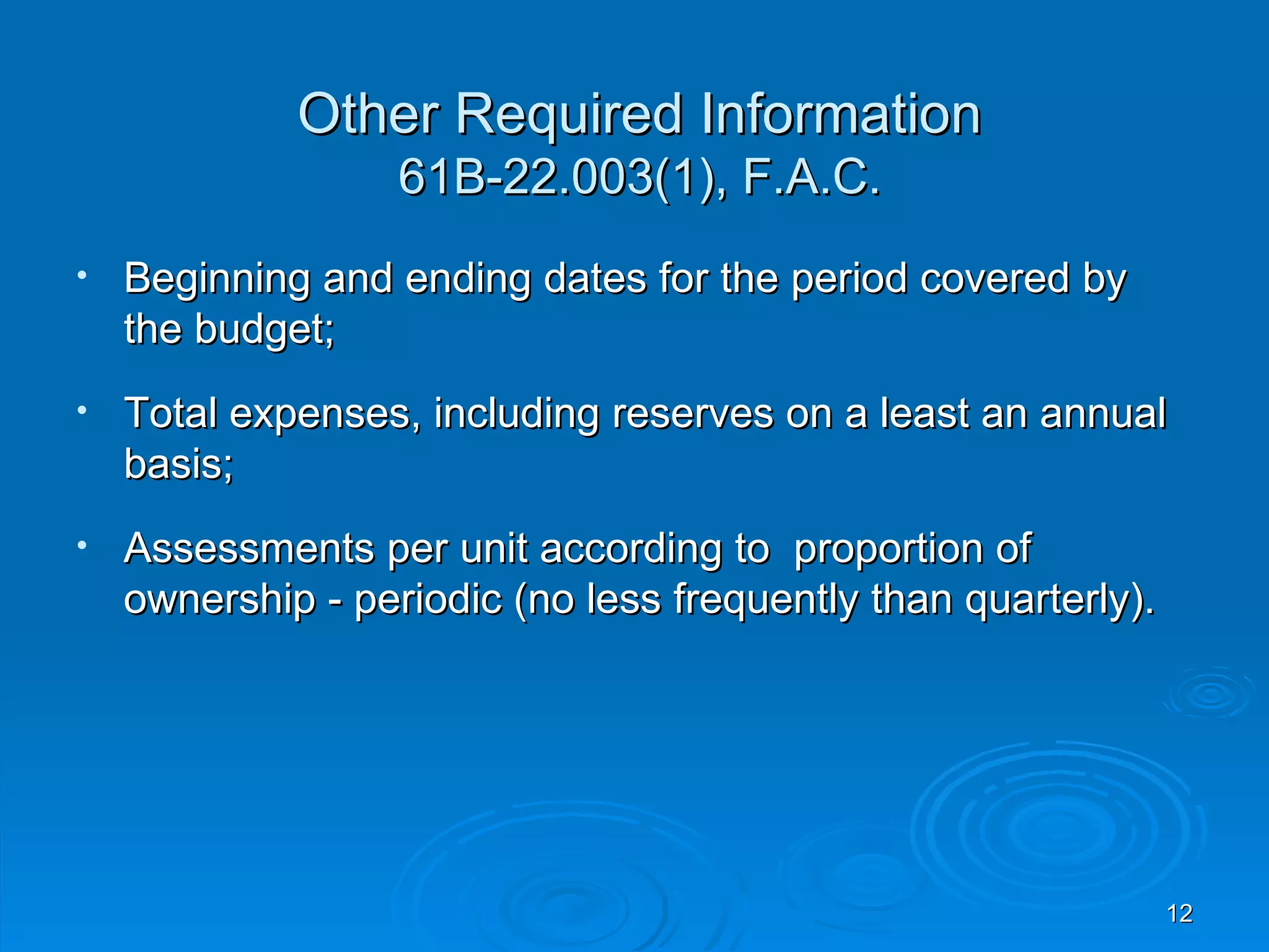 Other Required Information
                   61B-22.003(1), F.A.C.
•   Beginning and ending dates for the period covered by
    the budget;
•   Total expenses, including reserves on a least an annual
    basis;
•   Assessments per unit according to proportion of
    ownership - periodic (no less frequently than quarterly).




                                                                12
 