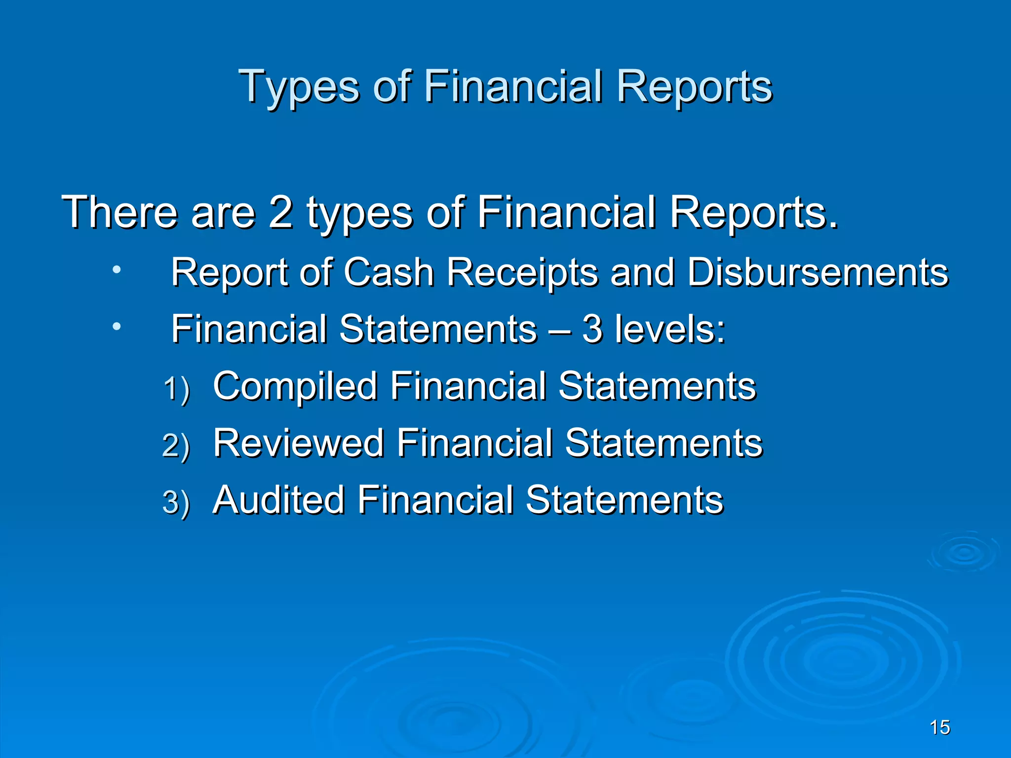 Types of Financial Reports

There are 2 types of Financial Reports.
  •   Report of Cash Receipts and Disbursements
  •   Financial Statements – 3 levels:
      1) Compiled Financial Statements
      2) Reviewed Financial Statements
      3) Audited Financial Statements




                                             15
 