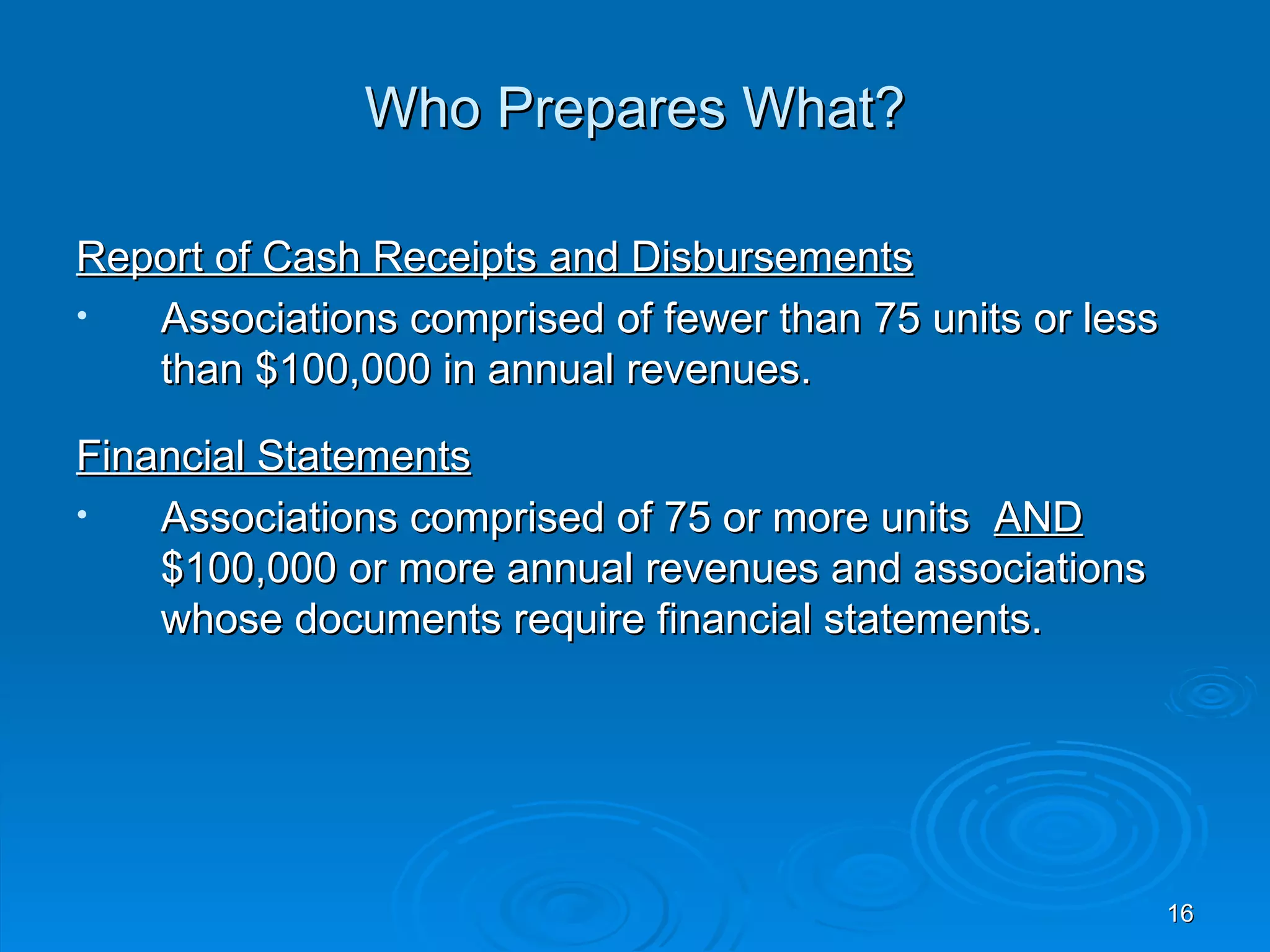 Who Prepares What?

Report of Cash Receipts and Disbursements
•  Associations comprised of fewer than 75 units or less
   than $100,000 in annual revenues.

Financial Statements
•   Associations comprised of 75 or more units AND
    $100,000 or more annual revenues and associations
    whose documents require financial statements.




                                                           16
 