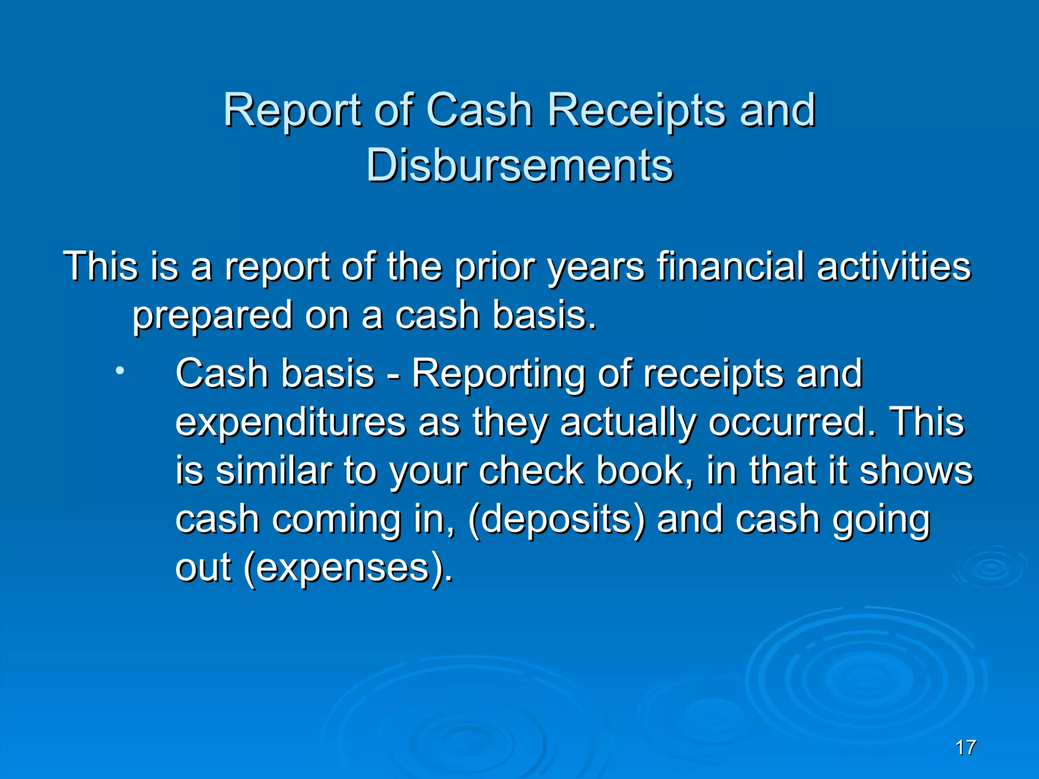 Report of Cash Receipts and
               Disbursements

This is a report of the prior years financial activities
     prepared on a cash basis.
   •   Cash basis - Reporting of receipts and
       expenditures as they actually occurred. This
       is similar to your check book, in that it shows
       cash coming in, (deposits) and cash going
       out (expenses).



                                                      17
 