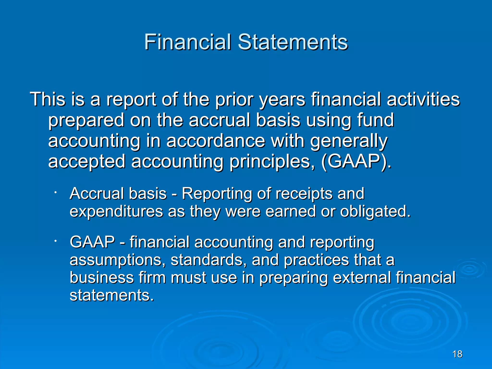 Financial Statements

This is a report of the prior years financial activities
  prepared on the accrual basis using fund
  accounting in accordance with generally
  accepted accounting principles, (GAAP).
   •   Accrual basis - Reporting of receipts and
       expenditures as they were earned or obligated.
   •   GAAP - financial accounting and reporting
       assumptions, standards, and practices that a
       business firm must use in preparing external financial
       statements.


                                                            18
 