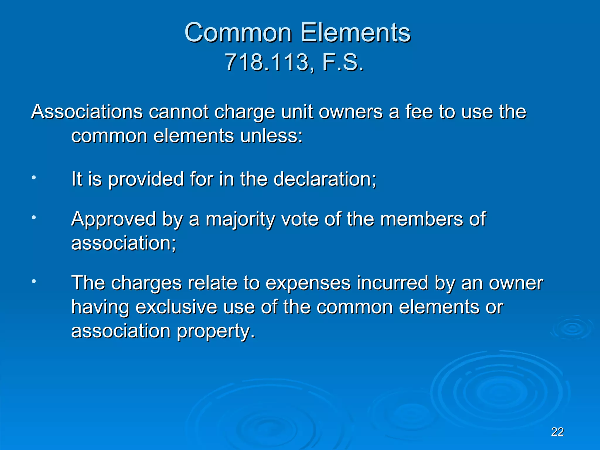 Common Elements
                      718.113, F.S.

Associations cannot charge unit owners a fee to use the
    common elements unless:

•   It is provided for in the declaration;
•   Approved by a majority vote of the members of
    association;
•   The charges relate to expenses incurred by an owner
    having exclusive use of the common elements or
    association property.



                                                          22
 