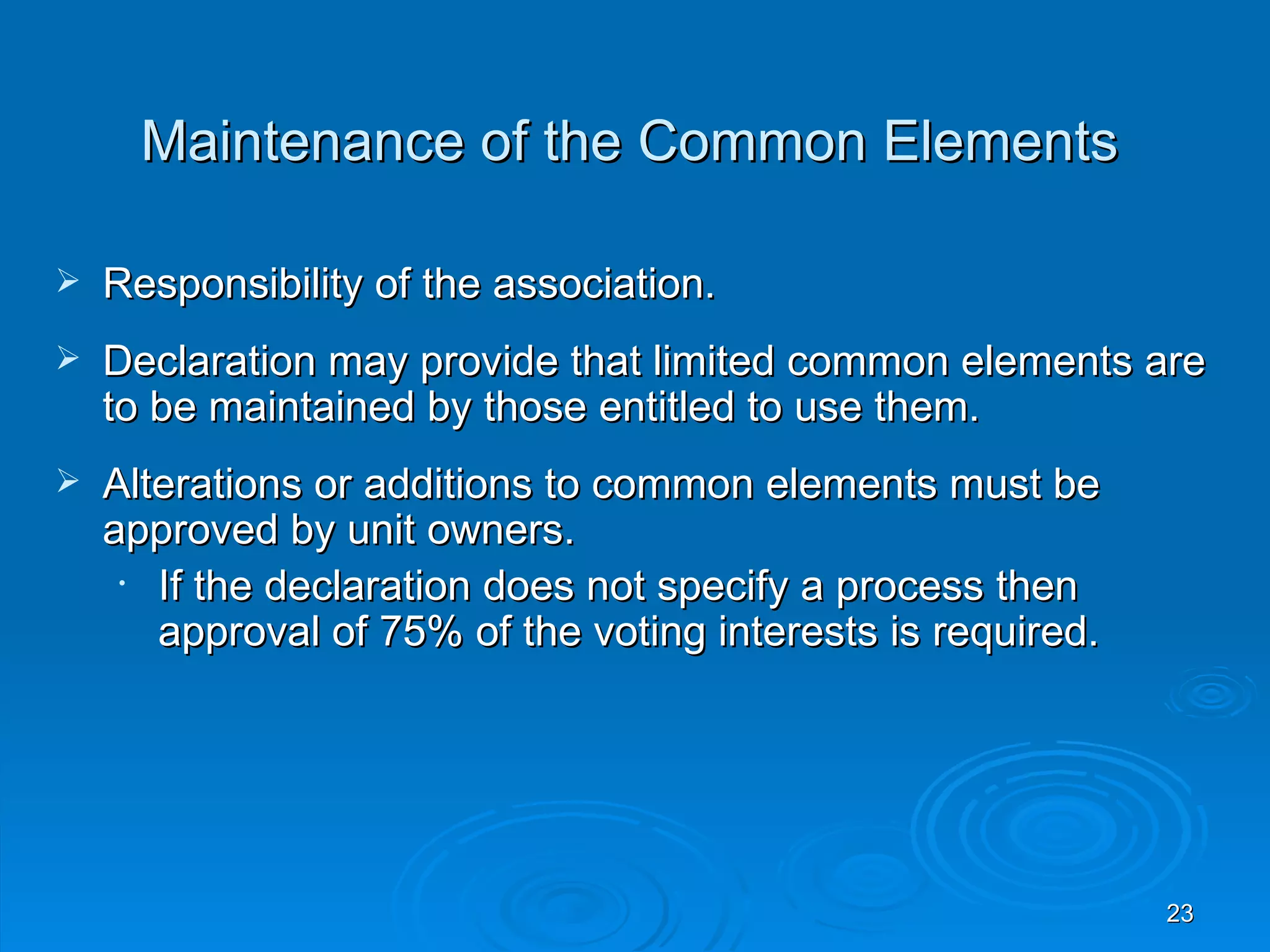 Maintenance of the Common Elements

   Responsibility of the association.
   Declaration may provide that limited common elements are
    to be maintained by those entitled to use them.
   Alterations or additions to common elements must be
    approved by unit owners.
     • If the declaration does not specify a process then
       approval of 75% of the voting interests is required.




                                                              23
 