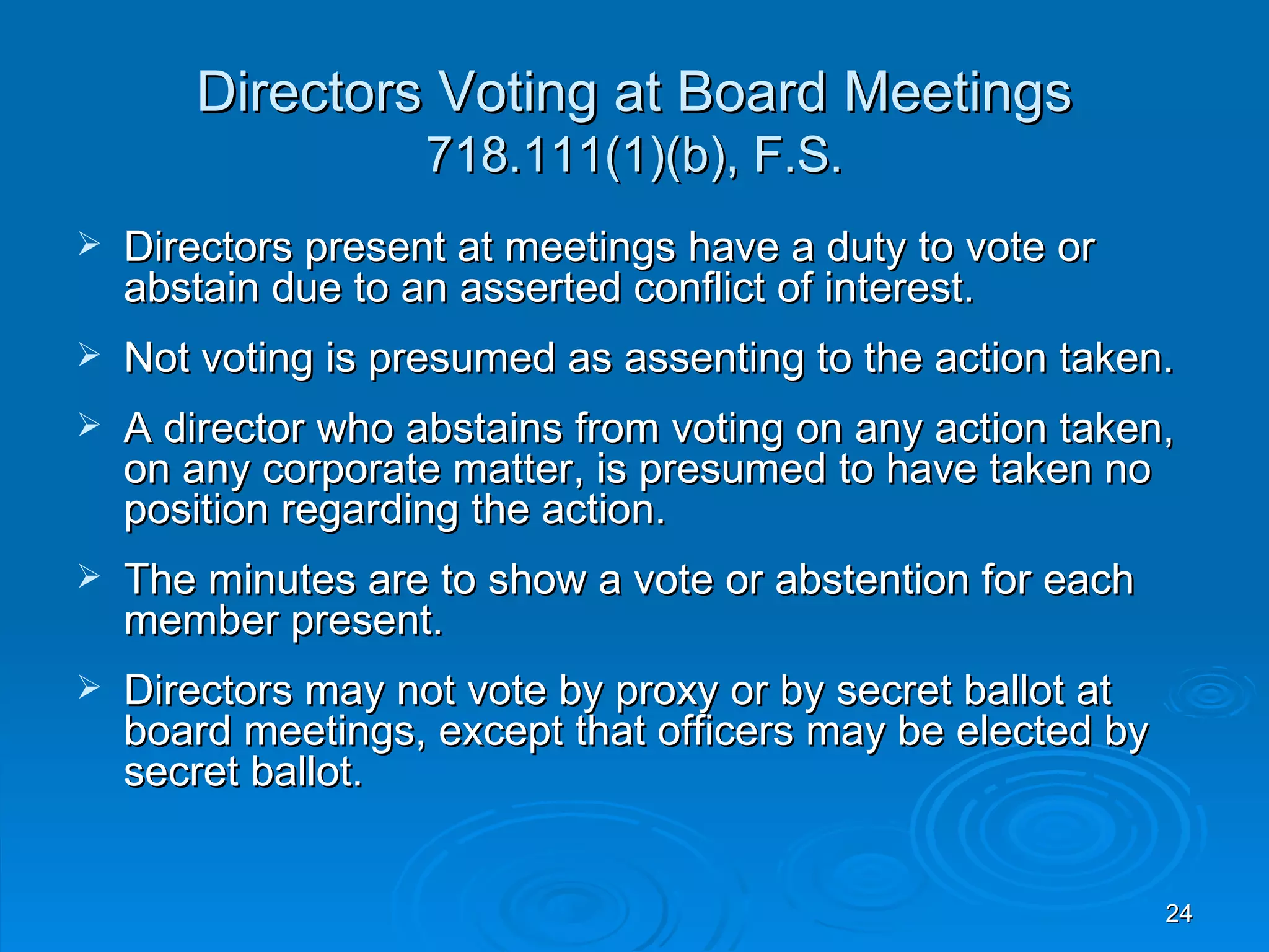 Directors Voting at Board Meetings
                    718.111(1)(b), F.S.
   Directors present at meetings have a duty to vote or
    abstain due to an asserted conflict of interest.
   Not voting is presumed as assenting to the action taken.
   A director who abstains from voting on any action taken,
    on any corporate matter, is presumed to have taken no
    position regarding the action.
   The minutes are to show a vote or abstention for each
    member present.
   Directors may not vote by proxy or by secret ballot at
    board meetings, except that officers may be elected by
    secret ballot.


                                                             24
 