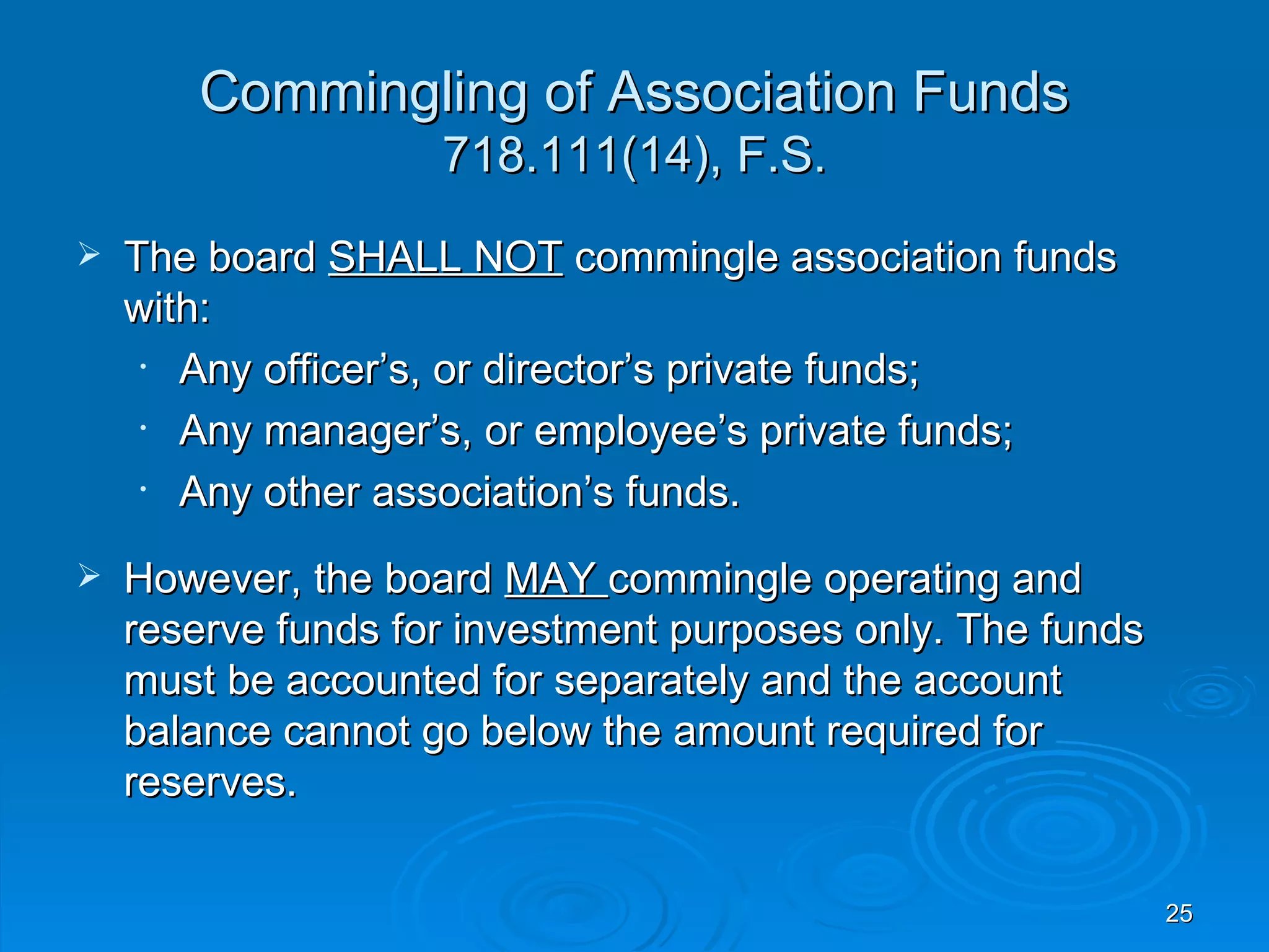 Commingling of Association Funds
                    718.111(14), F.S.
   The board SHALL NOT commingle association funds
    with:
     • Any officer’s, or director’s private funds;
     • Any manager’s, or employee’s private funds;
     • Any other association’s funds.
   However, the board MAY commingle operating and
    reserve funds for investment purposes only. The funds
    must be accounted for separately and the account
    balance cannot go below the amount required for
    reserves.

                                                            25
 
