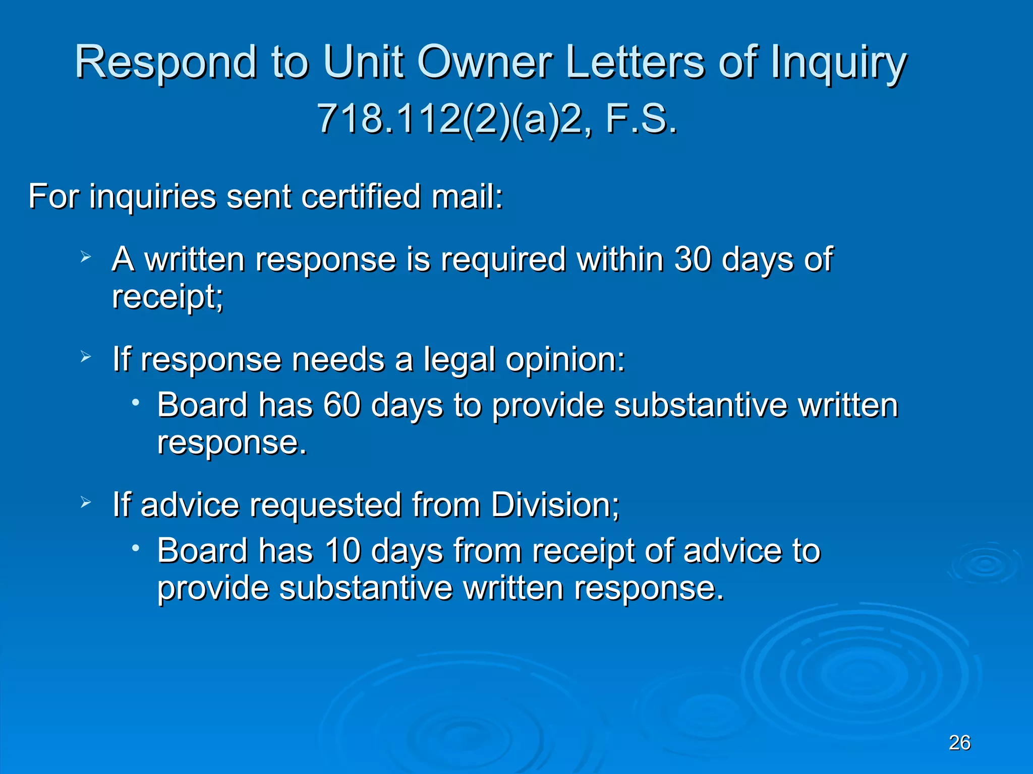 Respond to Unit Owner Letters of Inquiry
                    718.112(2)(a)2, F.S.
For inquiries sent certified mail:
      A written response is required within 30 days of
       receipt;
      If response needs a legal opinion:
         • Board has 60 days to provide substantive written
           response.
      If advice requested from Division;
         • Board has 10 days from receipt of advice to
           provide substantive written response.



                                                              26
 