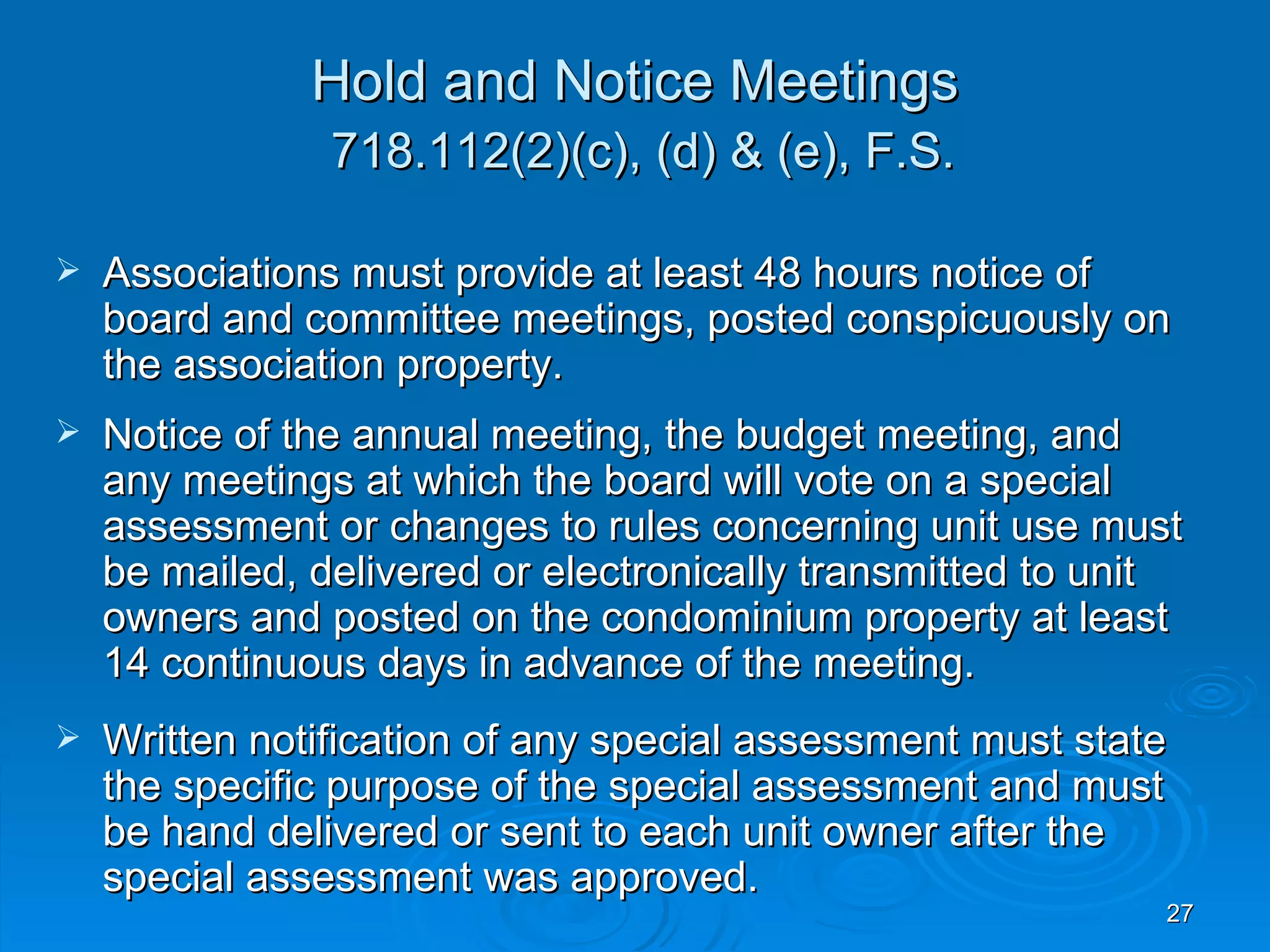 Hold and Notice Meetings
                718.112(2)(c), (d) & (e), F.S.

   Associations must provide at least 48 hours notice of
    board and committee meetings, posted conspicuously on
    the association property.
   Notice of the annual meeting, the budget meeting, and
    any meetings at which the board will vote on a special
    assessment or changes to rules concerning unit use must
    be mailed, delivered or electronically transmitted to unit
    owners and posted on the condominium property at least
    14 continuous days in advance of the meeting.
   Written notification of any special assessment must state
    the specific purpose of the special assessment and must
    be hand delivered or sent to each unit owner after the
    special assessment was approved.
                                                             27
 