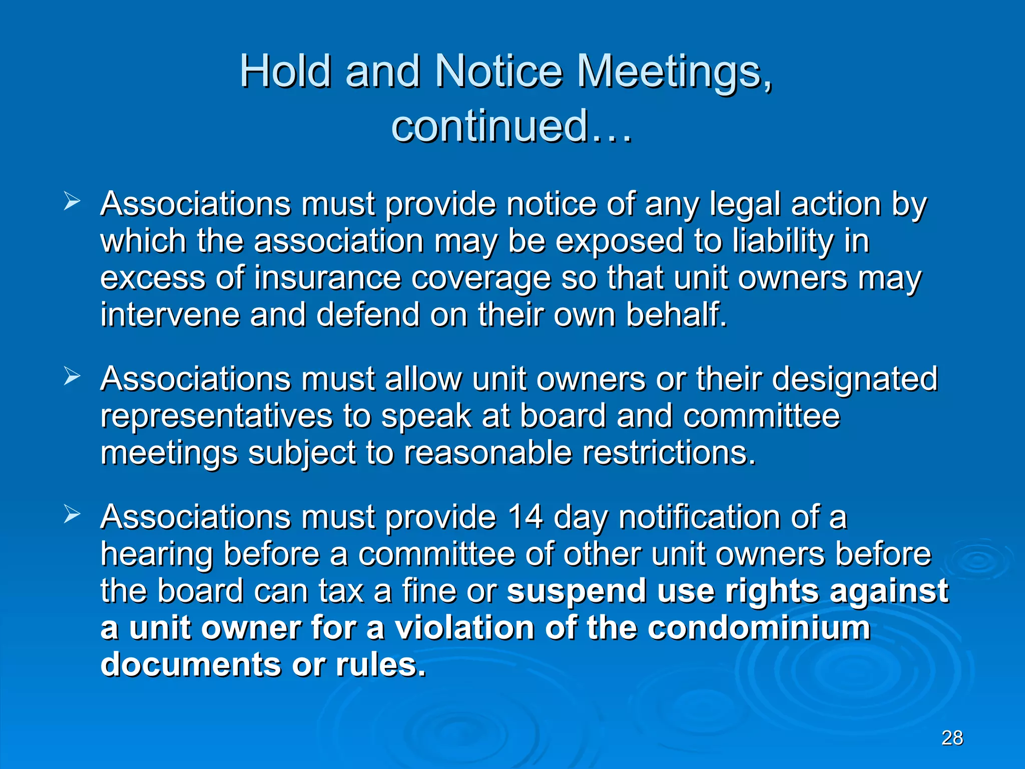 Hold and Notice Meetings,
                    continued…
   Associations must provide notice of any legal action by
    which the association may be exposed to liability in
    excess of insurance coverage so that unit owners may
    intervene and defend on their own behalf.
   Associations must allow unit owners or their designated
    representatives to speak at board and committee
    meetings subject to reasonable restrictions.
   Associations must provide 14 day notification of a
    hearing before a committee of other unit owners before
    the board can tax a fine or suspend use rights against
    a unit owner for a violation of the condominium
    documents or rules.

                                                              28
 