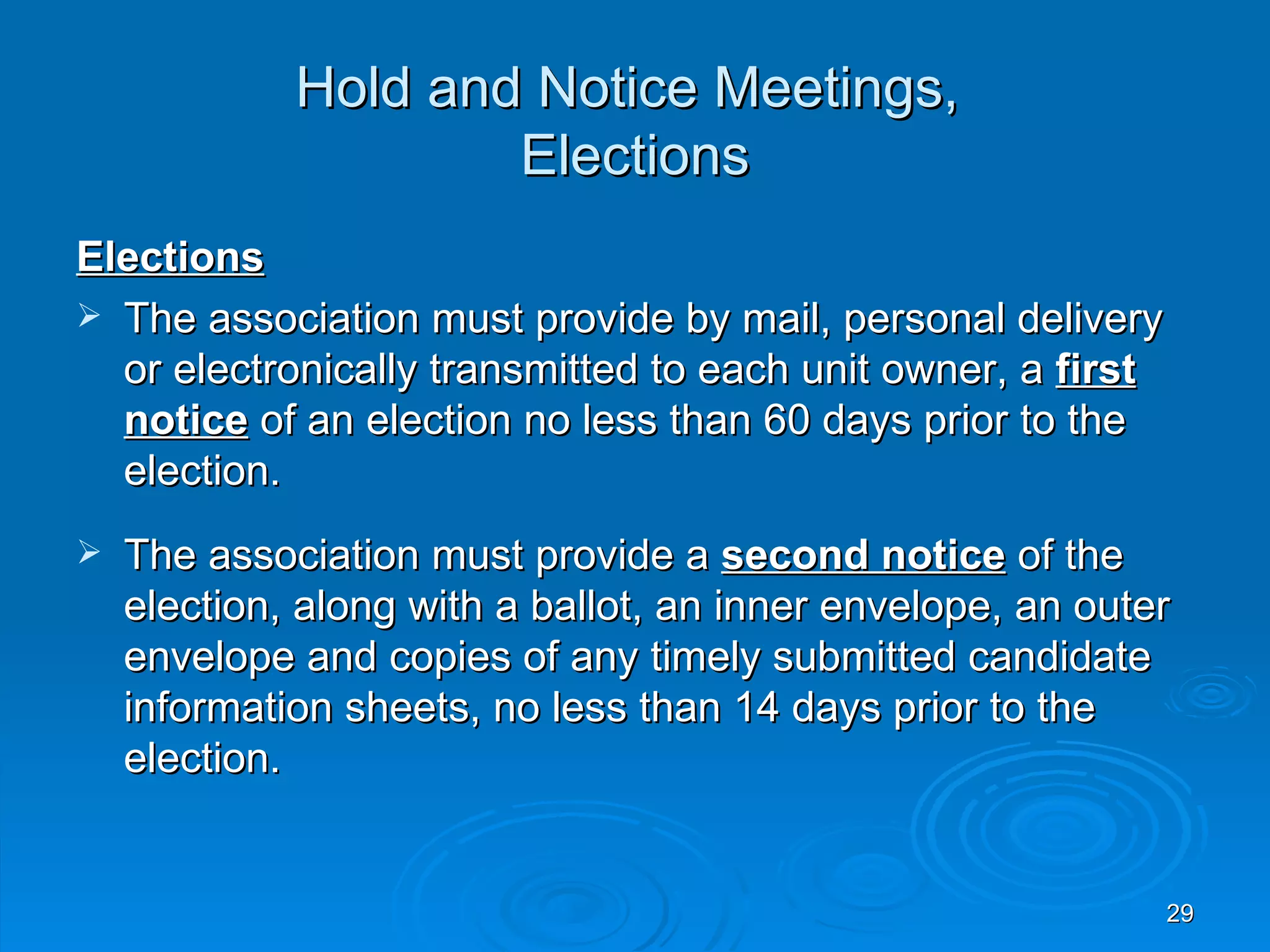Hold and Notice Meetings,
                     Elections
Elections
 The association must provide by mail, personal delivery
  or electronically transmitted to each unit owner, a first
  notice of an election no less than 60 days prior to the
  election.
   The association must provide a second notice of the
    election, along with a ballot, an inner envelope, an outer
    envelope and copies of any timely submitted candidate
    information sheets, no less than 14 days prior to the
    election.


                                                              29
 