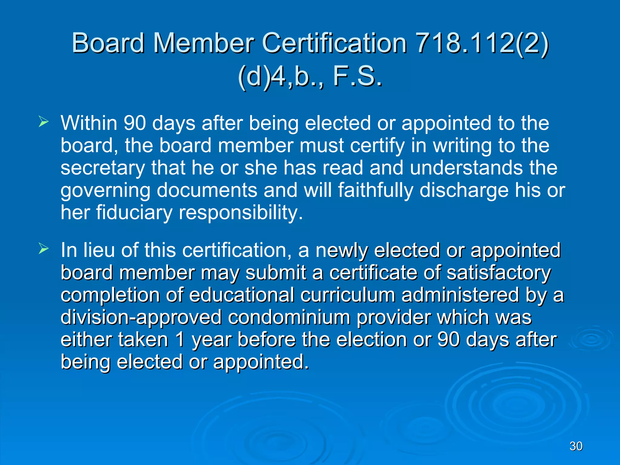 Board Member Certification 718.112(2)
                (d)4,b., F.S.
   Within 90 days after being elected or appointed to the
    board, the board member must certify in writing to the
    secretary that he or she has read and understands the
    governing documents and will faithfully discharge his or
    her fiduciary responsibility.
   In lieu of this certification, a newly elected or appointed
    board member may submit a certificate of satisfactory
    completion of educational curriculum administered by a
    division-approved condominium provider which was
    either taken 1 year before the election or 90 days after
    being elected or appointed.


                                                                  30
 