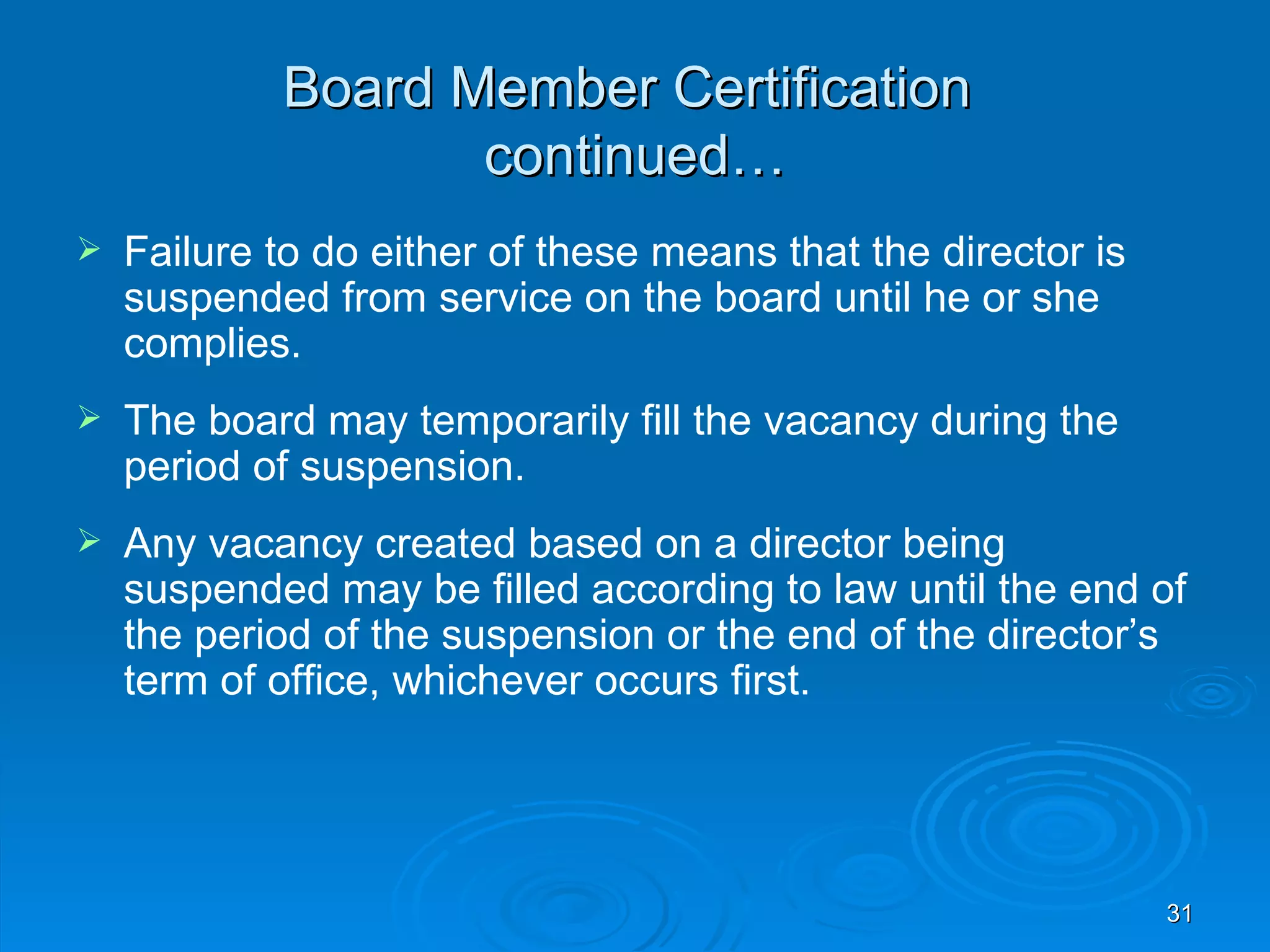 Board Member Certification
                   continued…
   Failure to do either of these means that the director is
    suspended from service on the board until he or she
    complies.
   The board may temporarily fill the vacancy during the
    period of suspension.
   Any vacancy created based on a director being
    suspended may be filled according to law until the end of
    the period of the suspension or the end of the director’s
    term of office, whichever occurs first.




                                                               31
 