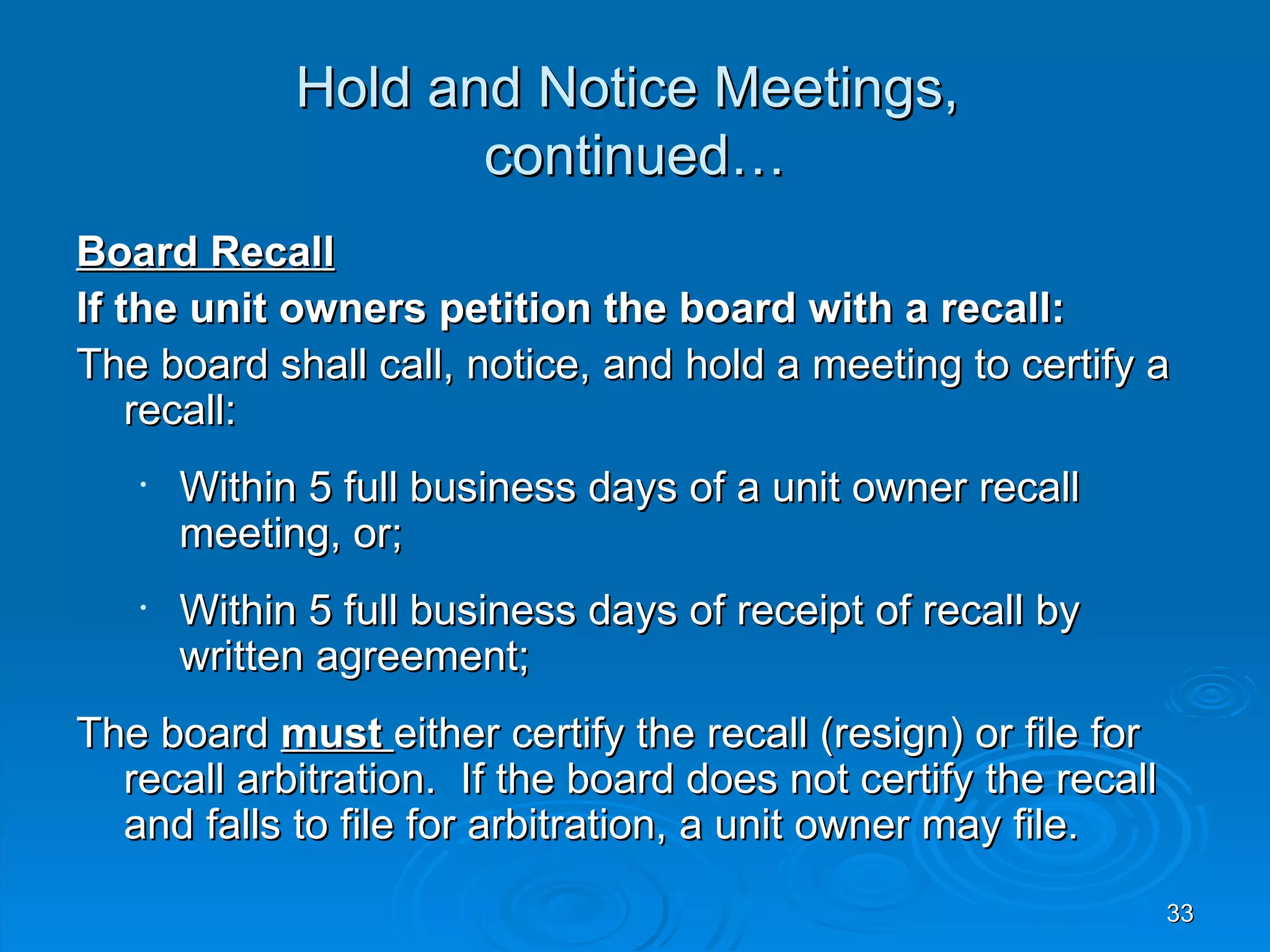 Hold and Notice Meetings,
                    continued…
Board Recall
If the unit owners petition the board with a recall:
The board shall call, notice, and hold a meeting to certify a
    recall:
   •   Within 5 full business days of a unit owner recall
       meeting, or;
   •   Within 5 full business days of receipt of recall by
       written agreement;
The board must either certify the recall (resign) or file for
  recall arbitration. If the board does not certify the recall
  and falls to file for arbitration, a unit owner may file.
                                                                 33
 