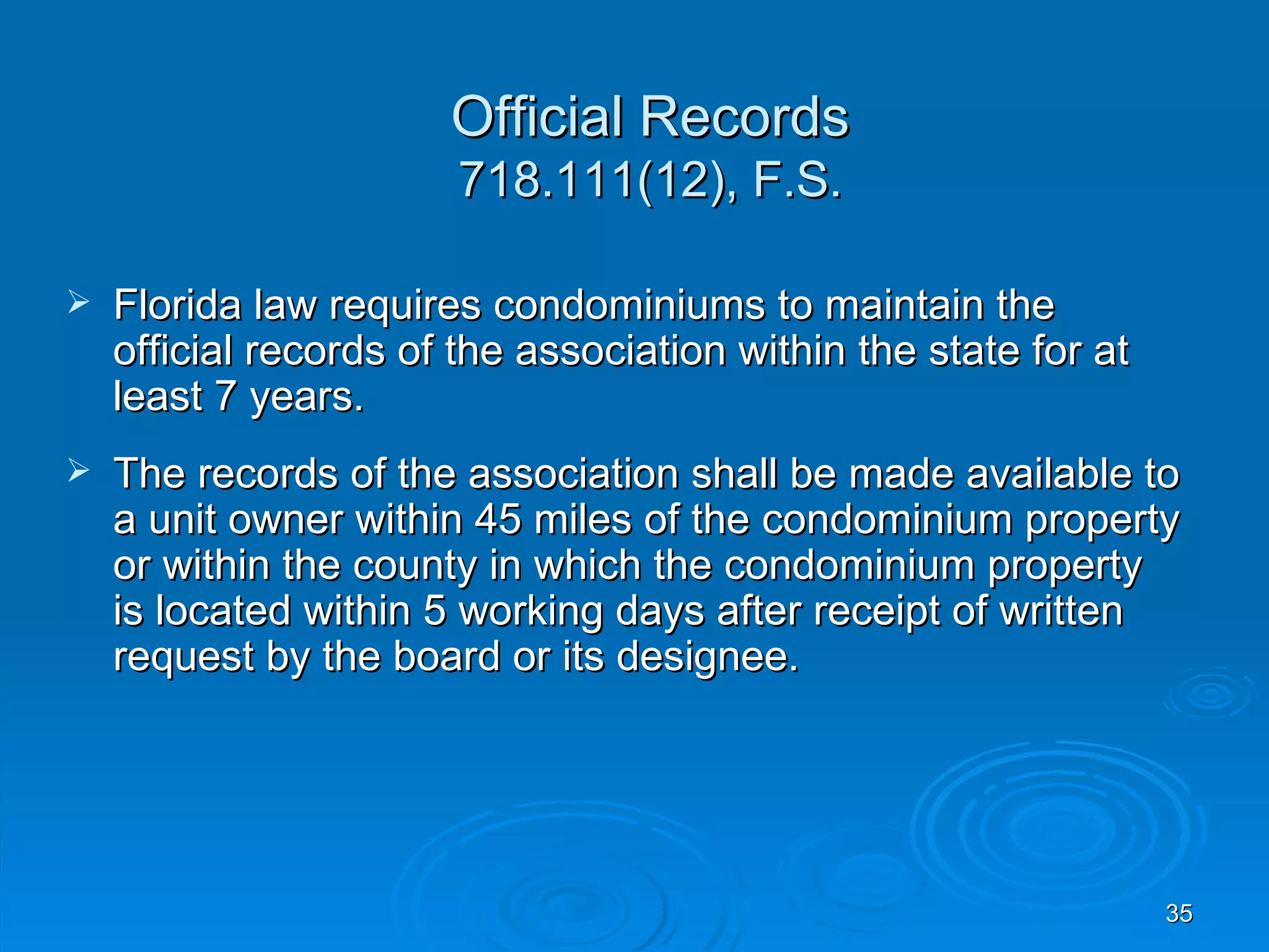 Official Records
                        718.111(12), F.S.

   Florida law requires condominiums to maintain the
    official records of the association within the state for at
    least 7 years.
   The records of the association shall be made available to
    a unit owner within 45 miles of the condominium property
    or within the county in which the condominium property
    is located within 5 working days after receipt of written
    request by the board or its designee.




                                                                  35
 