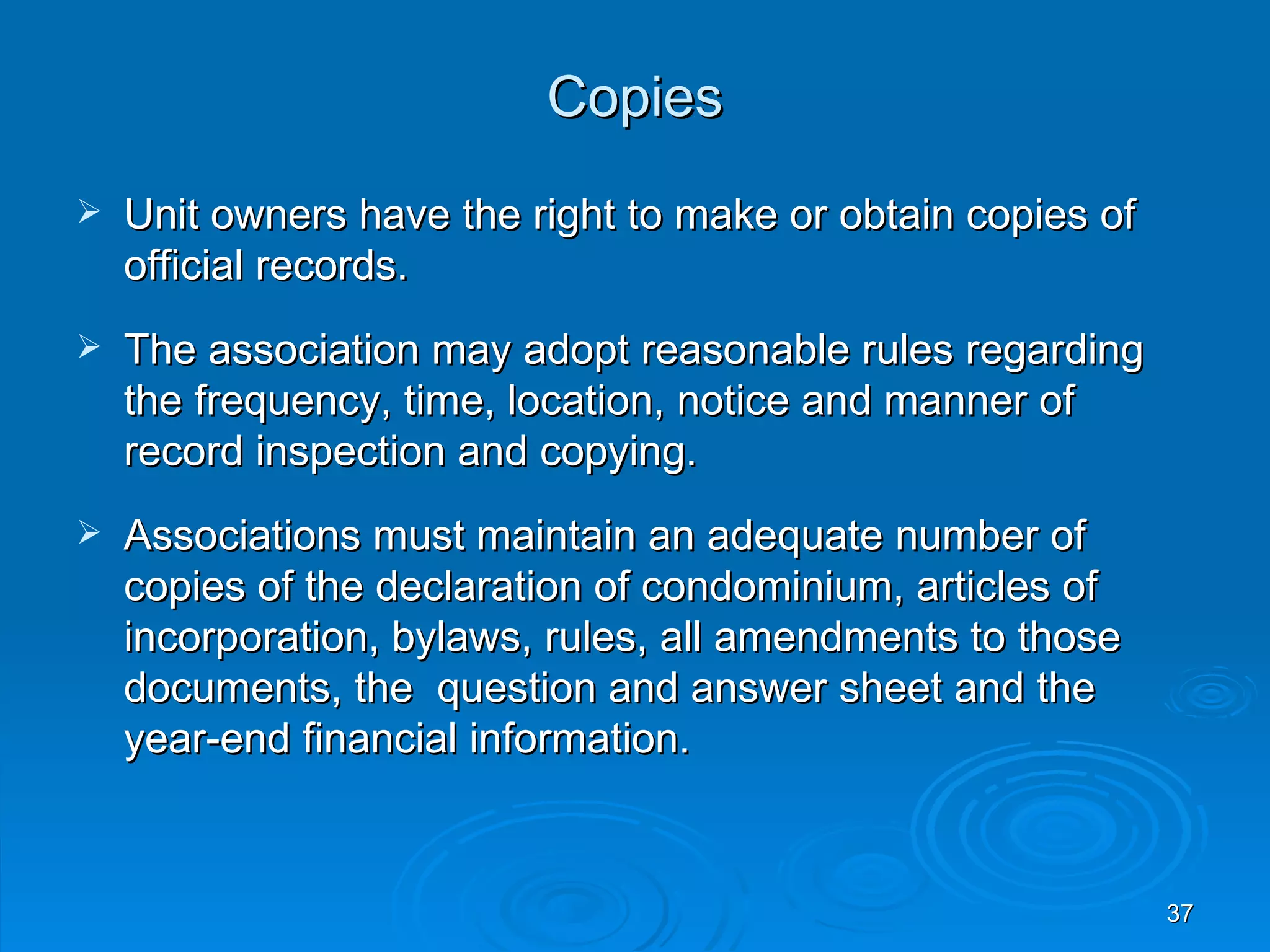 Copies
   Unit owners have the right to make or obtain copies of
    official records.
   The association may adopt reasonable rules regarding
    the frequency, time, location, notice and manner of
    record inspection and copying.
   Associations must maintain an adequate number of
    copies of the declaration of condominium, articles of
    incorporation, bylaws, rules, all amendments to those
    documents, the question and answer sheet and the
    year-end financial information.


                                                             37
 