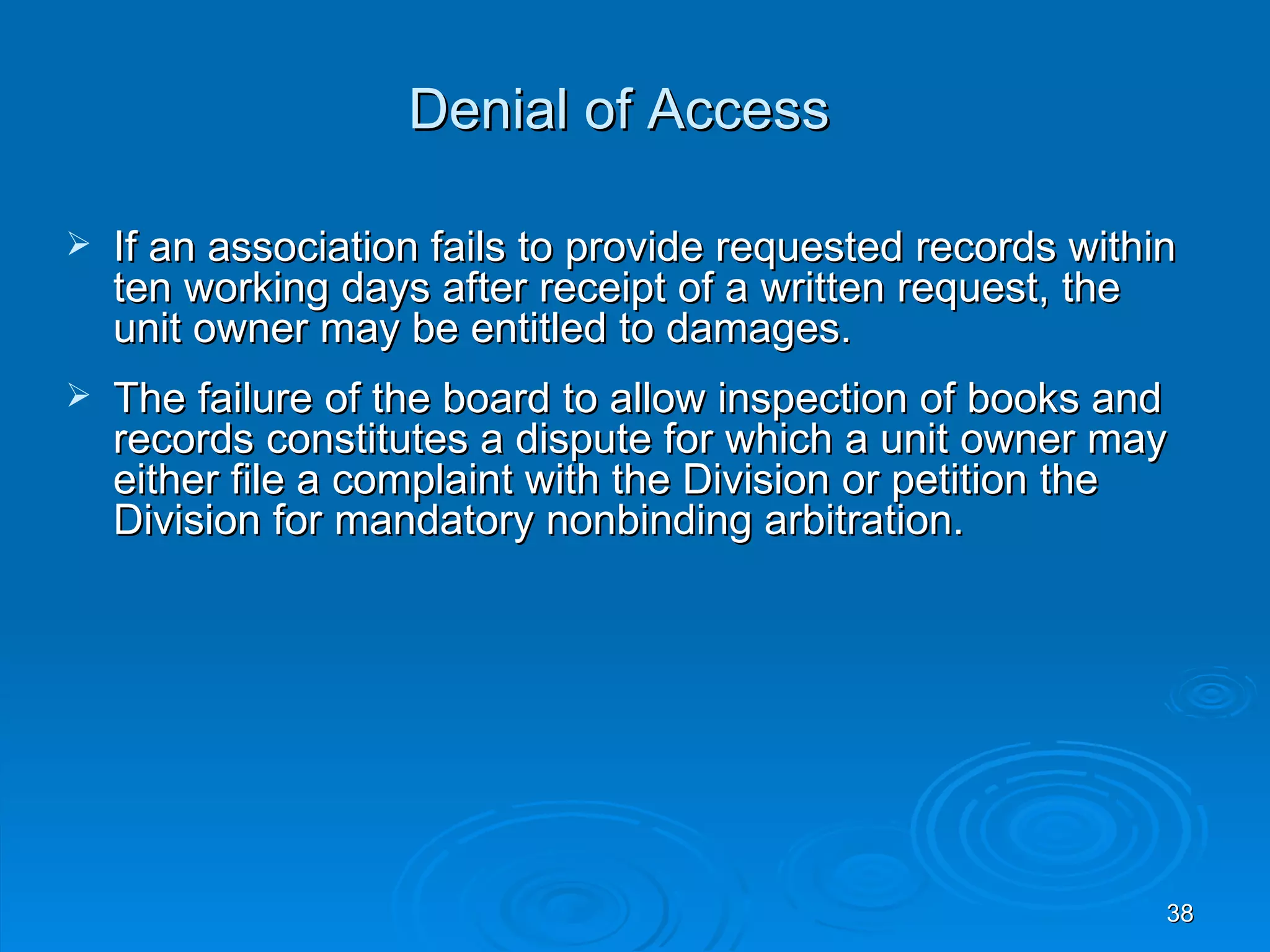 Denial of Access

   If an association fails to provide requested records within
    ten working days after receipt of a written request, the
    unit owner may be entitled to damages.
   The failure of the board to allow inspection of books and
    records constitutes a dispute for which a unit owner may
    either file a complaint with the Division or petition the
    Division for mandatory nonbinding arbitration.




                                                              38
 