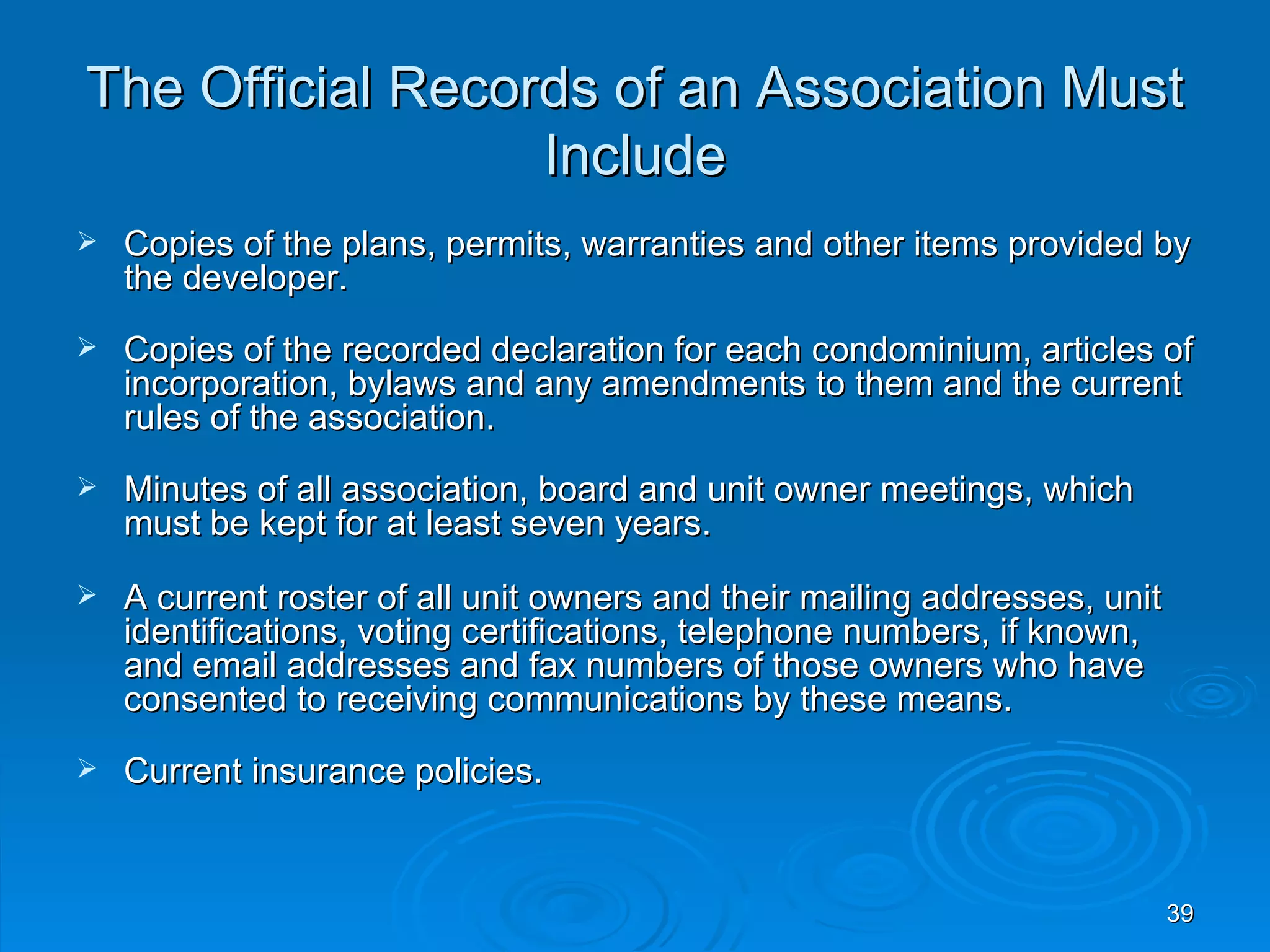 The Official Records of an Association Must
                  Include
   Copies of the plans, permits, warranties and other items provided by
    the developer.
   Copies of the recorded declaration for each condominium, articles of
    incorporation, bylaws and any amendments to them and the current
    rules of the association.
   Minutes of all association, board and unit owner meetings, which
    must be kept for at least seven years.
   A current roster of all unit owners and their mailing addresses, unit
    identifications, voting certifications, telephone numbers, if known,
    and email addresses and fax numbers of those owners who have
    consented to receiving communications by these means.
   Current insurance policies.


                                                                            39
 