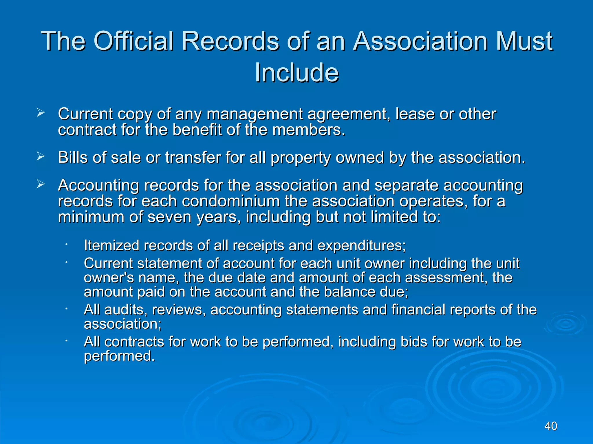 The Official Records of an Association Must
                  Include
   Current copy of any management agreement, lease or other
    contract for the benefit of the members.
   Bills of sale or transfer for all property owned by the association.
   Accounting records for the association and separate accounting
    records for each condominium the association operates, for a
    minimum of seven years, including but not limited to:
     •   Itemized records of all receipts and expenditures;
     •   Current statement of account for each unit owner including the unit
         owner's name, the due date and amount of each assessment, the
         amount paid on the account and the balance due;
     •   All audits, reviews, accounting statements and financial reports of the
         association;
     •   All contracts for work to be performed, including bids for work to be
         performed.



                                                                                   40
 