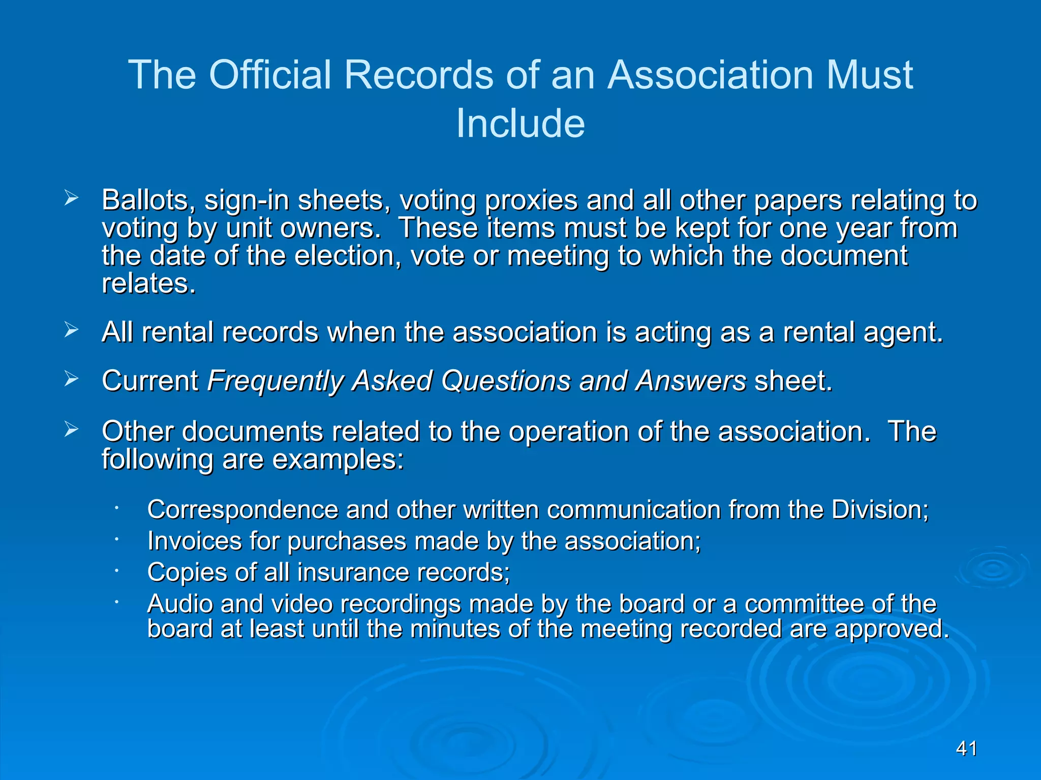 The Official Records of an Association Must
                           Include
   Ballots, sign-in sheets, voting proxies and all other papers relating to
    voting by unit owners. These items must be kept for one year from
    the date of the election, vote or meeting to which the document
    relates.
   All rental records when the association is acting as a rental agent.
   Current Frequently Asked Questions and Answers sheet.
   Other documents related to the operation of the association. The
    following are examples:
     •    Correspondence and other written communication from the Division;
     •    Invoices for purchases made by the association;
     •    Copies of all insurance records;
     •    Audio and video recordings made by the board or a committee of the
          board at least until the minutes of the meeting recorded are approved.



                                                                                   41
 