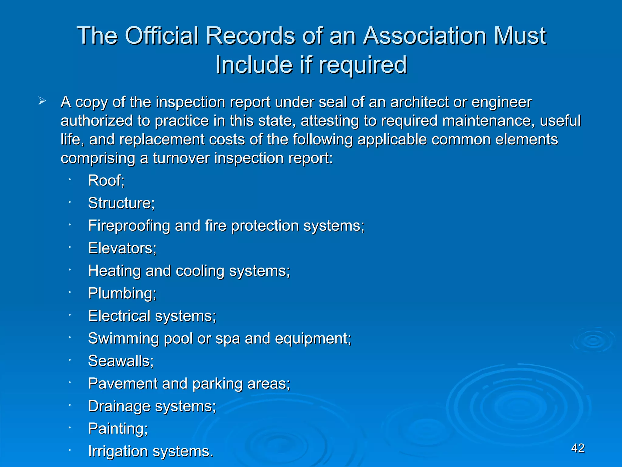 The Official Records of an Association Must
                    Include if required
   A copy of the inspection report under seal of an architect or engineer
    authorized to practice in this state, attesting to required maintenance, useful
    life, and replacement costs of the following applicable common elements
    comprising a turnover inspection report:
      •   Roof;
      •   Structure;
      •   Fireproofing and fire protection systems;
      •   Elevators;
      •   Heating and cooling systems;
      •   Plumbing;
      •   Electrical systems;
      •   Swimming pool or spa and equipment;
      •   Seawalls;
      •   Pavement and parking areas;
      •   Drainage systems;
      •   Painting;
      •   Irrigation systems.                                                    42
 