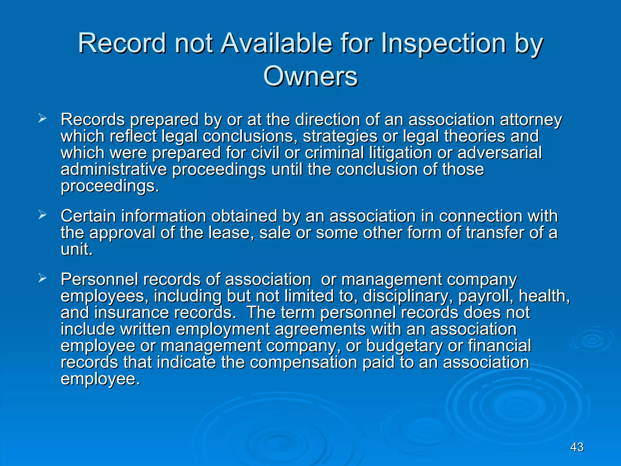 Record not Available for Inspection by
                    Owners
   Records prepared by or at the direction of an association attorney
    which reflect legal conclusions, strategies or legal theories and
    which were prepared for civil or criminal litigation or adversarial
    administrative proceedings until the conclusion of those
    proceedings.
   Certain information obtained by an association in connection with
    the approval of the lease, sale or some other form of transfer of a
    unit.
   Personnel records of association or management company
    employees, including but not limited to, disciplinary, payroll, health,
    and insurance records. The term personnel records does not
    include written employment agreements with an association
    employee or management company, or budgetary or financial
    records that indicate the compensation paid to an association
    employee.


                                                                          43
 