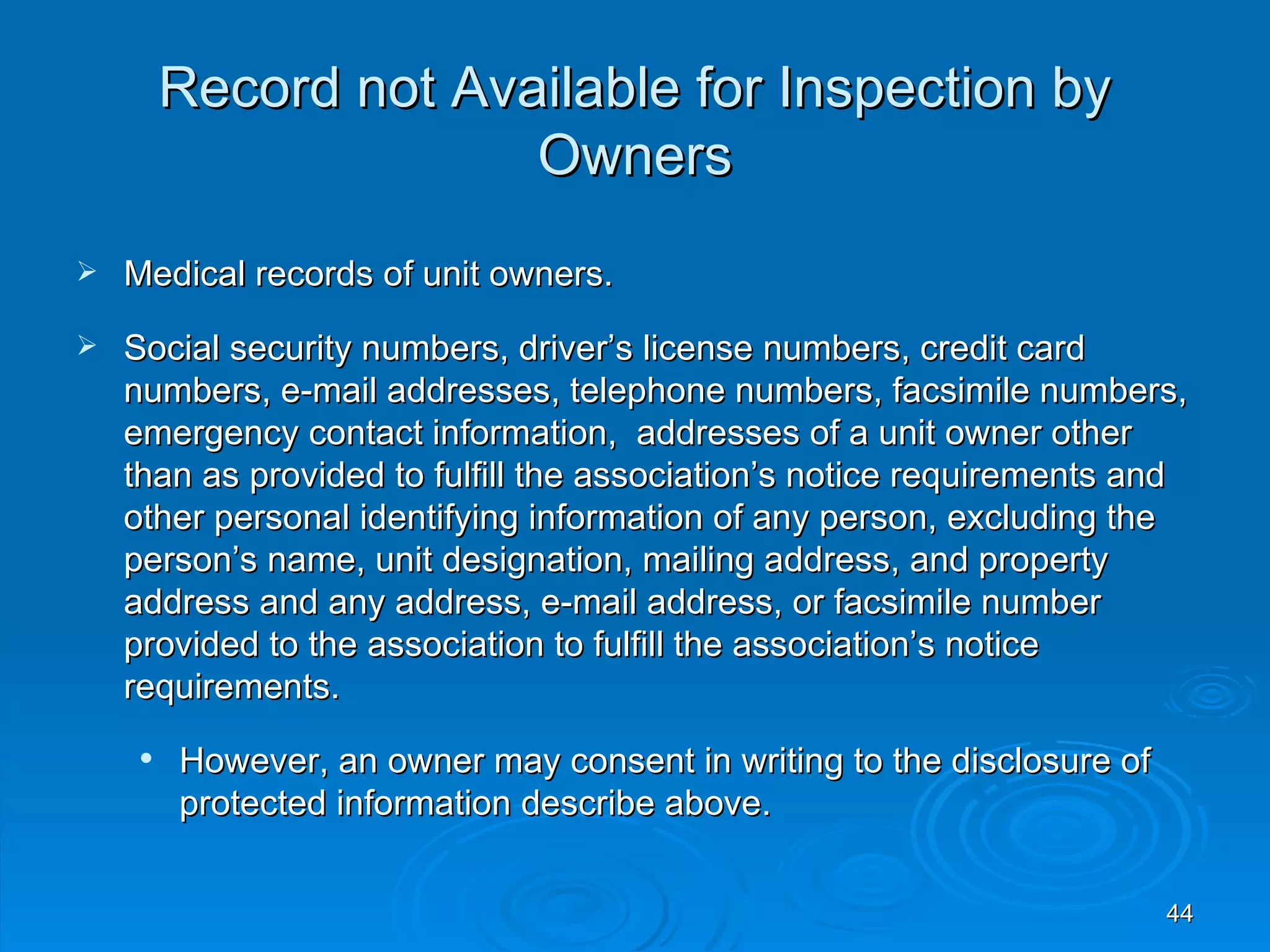 Record not Available for Inspection by
                       Owners
   Medical records of unit owners.
   Social security numbers, driver’s license numbers, credit card
    numbers, e-mail addresses, telephone numbers, facsimile numbers,
    emergency contact information, addresses of a unit owner other
    than as provided to fulfill the association’s notice requirements and
    other personal identifying information of any person, excluding the
    person’s name, unit designation, mailing address, and property
    address and any address, e-mail address, or facsimile number
    provided to the association to fulfill the association’s notice
    requirements.
        However, an owner may consent in writing to the disclosure of
         protected information describe above.


                                                                         44
 