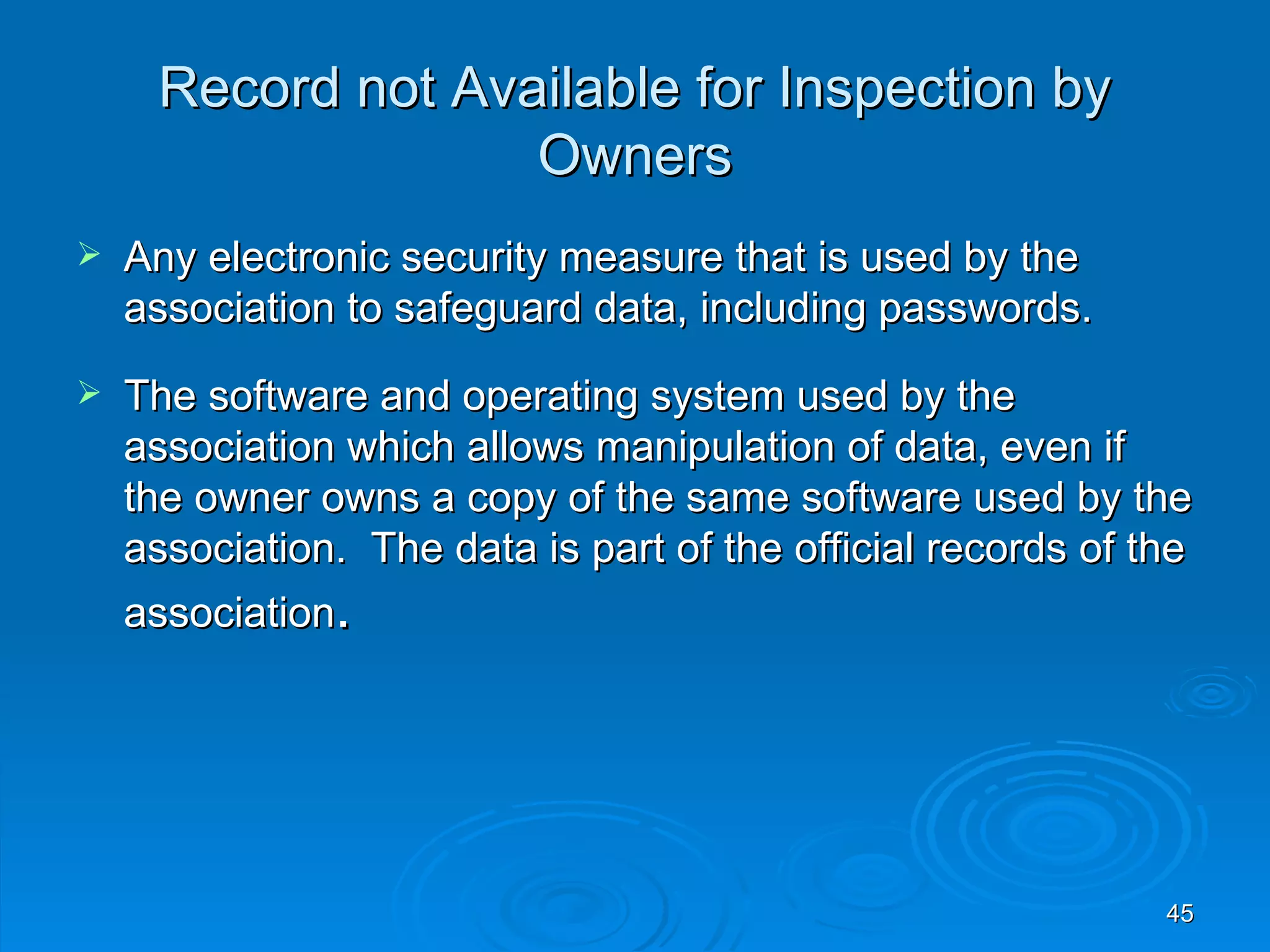 Record not Available for Inspection by
                   Owners
   Any electronic security measure that is used by the
    association to safeguard data, including passwords.
   The software and operating system used by the
    association which allows manipulation of data, even if
    the owner owns a copy of the same software used by the
    association. The data is part of the official records of the
    association.




                                                              45
 