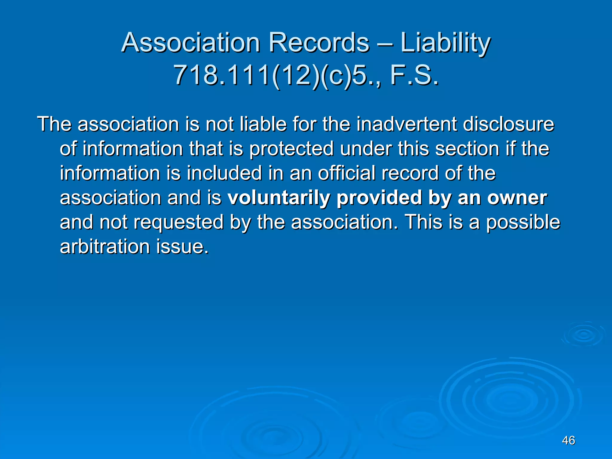 Association Records – Liability
            718.111(12)(c)5., F.S.
The association is not liable for the inadvertent disclosure
  of information that is protected under this section if the
  information is included in an official record of the
  association and is voluntarily provided by an owner
  and not requested by the association. This is a possible
  arbitration issue.




                                                               46
 