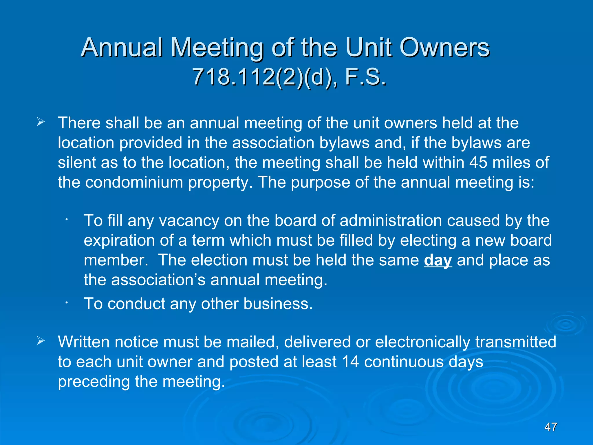 Annual Meeting of the Unit Owners
                       718.112(2)(d), F.S.
   There shall be an annual meeting of the unit owners held at the
    location provided in the association bylaws and, if the bylaws are
    silent as to the location, the meeting shall be held within 45 miles of
    the condominium property. The purpose of the annual meeting is:

     •   To fill any vacancy on the board of administration caused by the
         expiration of a term which must be filled by electing a new board
         member. The election must be held the same day and place as
         the association’s annual meeting.
     •   To conduct any other business.

   Written notice must be mailed, delivered or electronically transmitted
    to each unit owner and posted at least 14 continuous days
    preceding the meeting.

                                                                          47
 