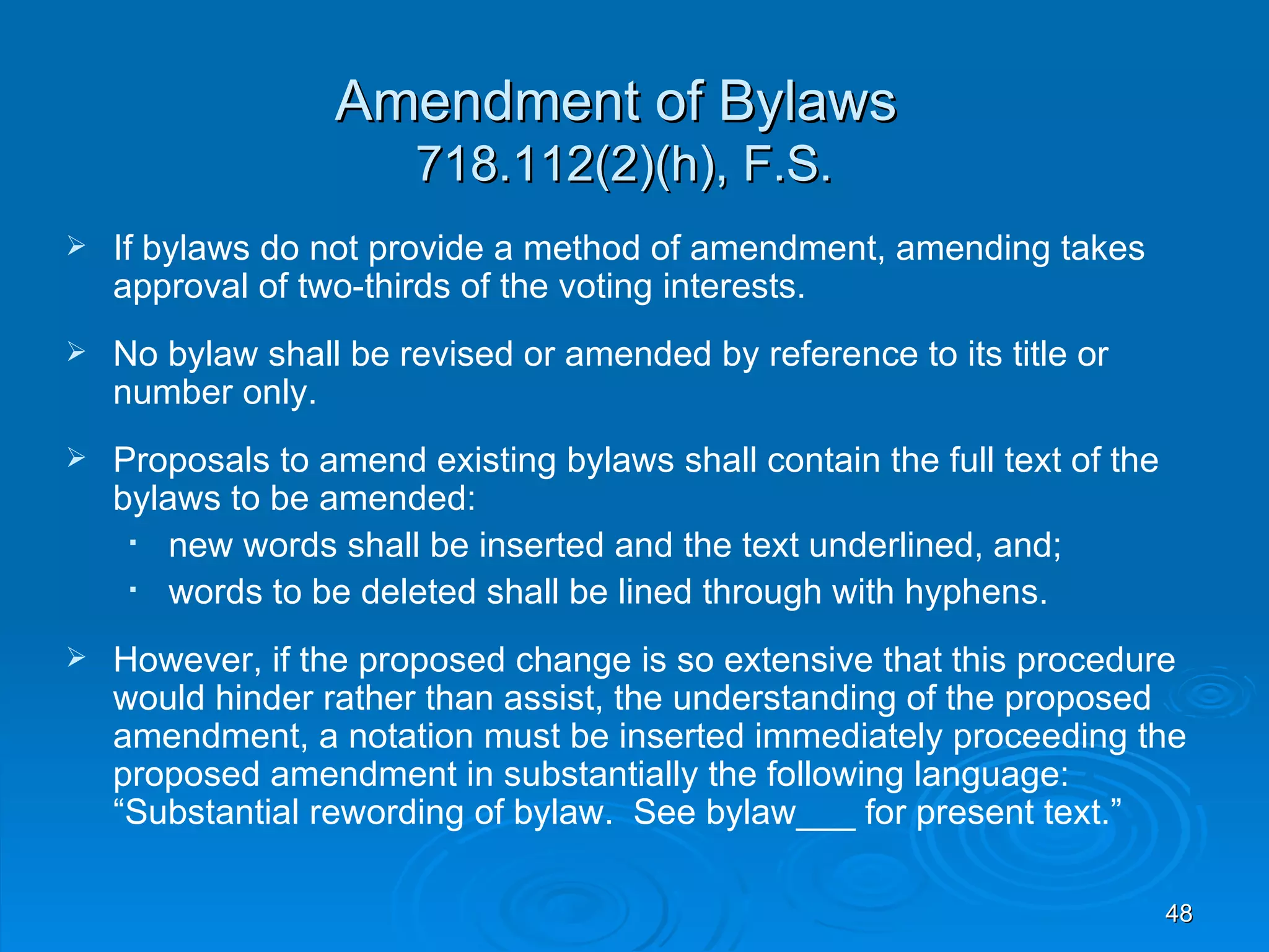 Amendment of Bylaws
                       718.112(2)(h), F.S.
   If bylaws do not provide a method of amendment, amending takes
    approval of two-thirds of the voting interests.
   No bylaw shall be revised or amended by reference to its title or
    number only.
   Proposals to amend existing bylaws shall contain the full text of the
    bylaws to be amended:
       new words shall be inserted and the text underlined, and;
       words to be deleted shall be lined through with hyphens.
   However, if the proposed change is so extensive that this procedure
    would hinder rather than assist, the understanding of the proposed
    amendment, a notation must be inserted immediately proceeding the
    proposed amendment in substantially the following language:
    “Substantial rewording of bylaw. See bylaw___ for present text.”

                                                                            48
 