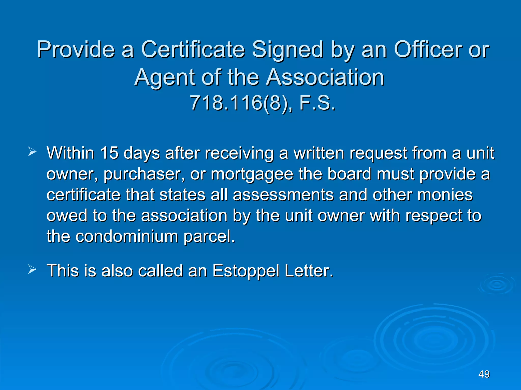 Provide a Certificate Signed by an Officer or
         Agent of the Association
                       718.116(8), F.S.

   Within 15 days after receiving a written request from a unit
    owner, purchaser, or mortgagee the board must provide a
    certificate that states all assessments and other monies
    owed to the association by the unit owner with respect to
    the condominium parcel.
   This is also called an Estoppel Letter.




                                                             49
 
