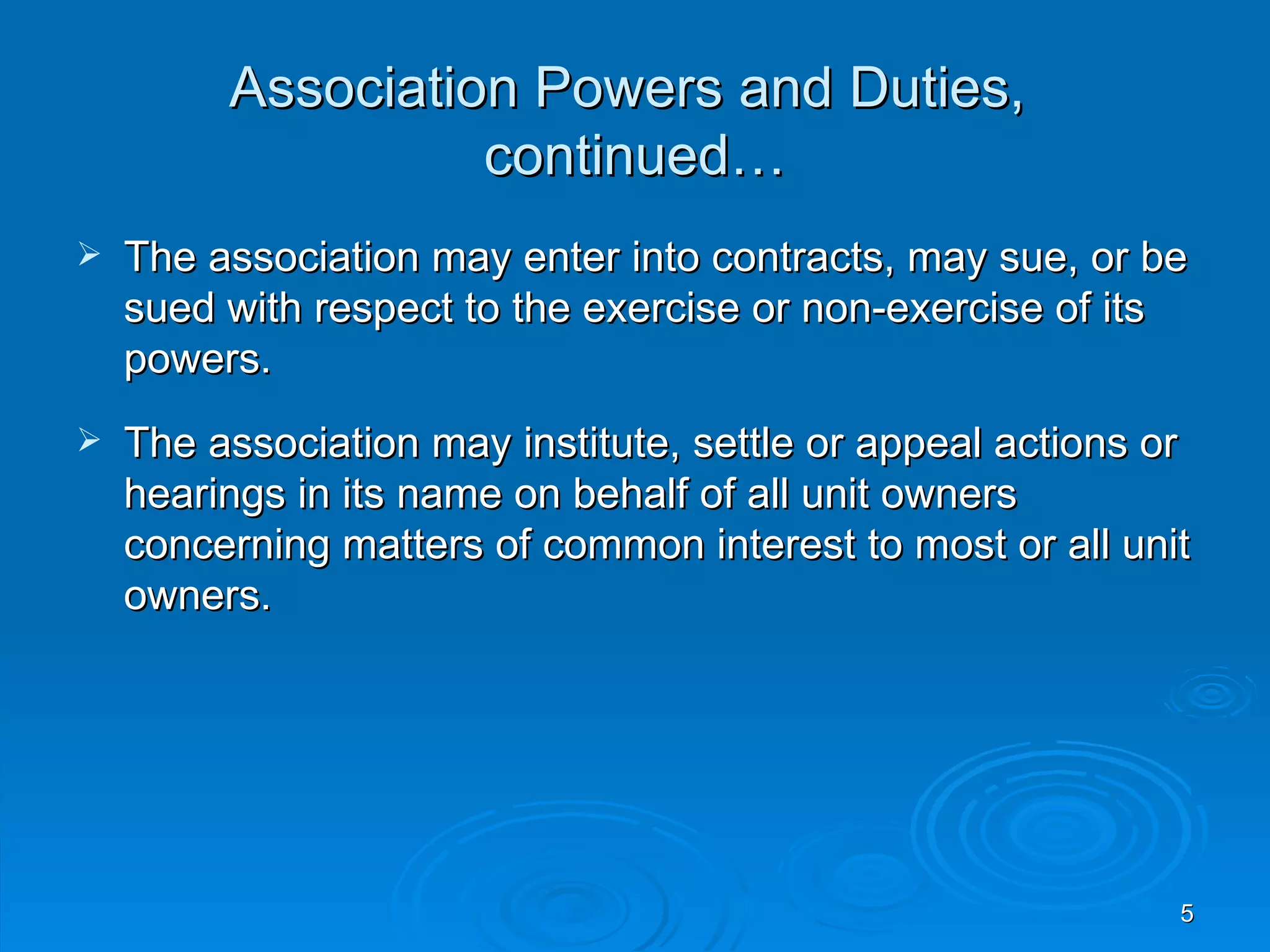 Association Powers and Duties,
                   continued…
   The association may enter into contracts, may sue, or be
    sued with respect to the exercise or non-exercise of its
    powers.
   The association may institute, settle or appeal actions or
    hearings in its name on behalf of all unit owners
    concerning matters of common interest to most or all unit
    owners.




                                                             5
 