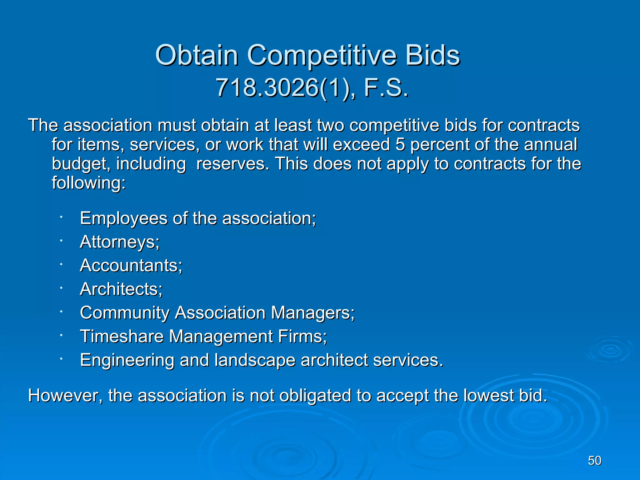 Obtain Competitive Bids
                        718.3026(1), F.S.
The association must obtain at least two competitive bids for contracts
  for items, services, or work that will exceed 5 percent of the annual
  budget, including reserves. This does not apply to contracts for the
  following:
    •   Employees of the association;
    •   Attorneys;
    •   Accountants;
    •   Architects;
    •   Community Association Managers;
    •   Timeshare Management Firms;
    •   Engineering and landscape architect services.
However, the association is not obligated to accept the lowest bid.


                                                                          50
 