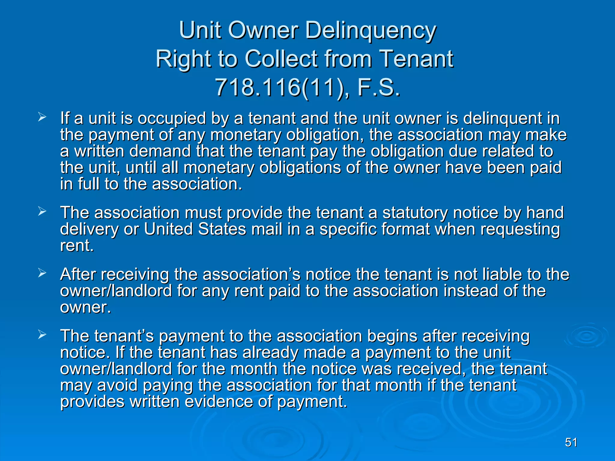 Unit Owner Delinquency
                 Right to Collect from Tenant
                       718.116(11), F.S.
   If a unit is occupied by a tenant and the unit owner is delinquent in
    the payment of any monetary obligation, the association may make
    a written demand that the tenant pay the obligation due related to
    the unit, until all monetary obligations of the owner have been paid
    in full to the association.
   The association must provide the tenant a statutory notice by hand
    delivery or United States mail in a specific format when requesting
    rent.
   After receiving the association’s notice the tenant is not liable to the
    owner/landlord for any rent paid to the association instead of the
    owner.
   The tenant’s payment to the association begins after receiving
    notice. If the tenant has already made a payment to the unit
    owner/landlord for the month the notice was received, the tenant
    may avoid paying the association for that month if the tenant
    provides written evidence of payment.

                                                                           51
 